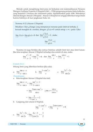 BAB VIII ~ Turunan 295
Metode untuk menghitung limit jenis ini berkaitan erat matematikawan Perancis
Marquis Guillame Francois L’Hospital (1661 – 1704) pengarang pertama buku kalkulus,
yang berjudul L’Analyse des infiniment petits, dipublikasikan pada 1696. Metodenya
dikenal dengan Aturan L’Hospital. Aturan L’Hospital ini sengaja diberikan tanpa bukti
karena buktinya di luar jangkauan buku ini.
Teorema 8.12 (Aturan L’Hopital)
Misalkan f dan g fungsi yang mempunyai turunan pada interval terbuka I,
kecuali mungkin di c sendiri, dengan '( ) 0g x ≠ untuk setiap x c≠ pada I. Jika
lim ( ) lim ( ) 0
x c x c
f x xg
→ →
= = dan
'( )
lim
'( )x c
f x
L
g x→
= , maka
( )
lim
( )x c
f x
L
g x→
=
Teorema ini juga berlaku jika semua limitnya adalah limit kiri atau limit kanan.
Jika kita terapkan Aturan L’Hopital terhadap dua contoh di atas, maka
2
3 3
9 2
lim lim 6
3 1x x
x x
x→ →
−
= =
−
dan
0 0
sin cos
lim lim 1
1x x
x x
x→ →
= =
Contoh 8.6.1
Hitung limit yang diberikan berikut (jika ada).
a.
0
tan
lim
sinx
x x
x x→
−
−
b.
2
0
1 cos
lim
x
x
x→
−
c.
2
0
2 3
lim
sin 2x
x x
x→
−
Penyelesaian:
a. Kita terapkan Aturan L’Hopital dua kali,
2
0 0
tan sec 1
lim lim
sin 1 cos
=
x x
x x x
x x x→ →
− −
− −
2
0
2 tan sec
lim
sin
=
x
x x
x→
(
sin
tan
cos
x
x
x
= )
30
2
lim 2
cos
=
x x→
=
b. Langsung dari aturan L’Hopital,
2
0
1 cos
lim
x
x
x→
−
0
2sin cos
lim 0
1x
x x
→
= =
c.
2
0 0
2 3 4 3 3
lim lim
sin 2 2cos 2 2
=
x x
x x x
x x→ →
− −
= −
W
 