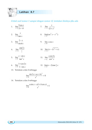 Matematika SMA/MA Kelas XI - IPA296
Untuk soal nomor 1 sampai dengan nomor 12, tentukan limitnya jika ada.
1.
2
5cos
lim
2x
x
xπ
π→ −
7.
2
lim
1x
x
x→+∞
+
2.
0
lim
tanx
x
x→
8.
2 2
0
lim csc )(
x
x x−
→
−
3.
2
2
lim
sinx
x
xπ→
−
9.
0
lim csc
x
x x+
→
4.
2
1
sin( )
lim x
x
x
→+∞
10.
2
lim ( )
x
x x x
→+∞
− +
5. 30
sin
lim
tanx
x x
x→
−
11.
2
2
cos3
lim
cosx
x x
xπ −
→
6.
1 cos 2
lim
1 sinx
x
xπ→
+
−
12. 4
2
lim( 2) tan
x
x xπ
→
−
13. Tentukan a dan b sehingga
3
30
sin 3
lim 0
x
x ax bx
x→
+ +
=
14. Tentukan a dan b sehingga
30
sin (1 cos )
lim 1
x
a x x b x
x→
− +
=
Latihan 8.7
 