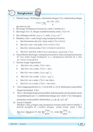 BAB VIII ~ Turunan 297
1. Turunan fungsi f di bilangan c, dinotasikan dengan '( )f c , didefinisikan sebagai
0
( ) ( )
'( ) lim
h
f c h f c
f c
h→
+ −
=
jika limit ini ada.
2. Jika fungsi f mempunyai turunan di c, maka f kontinu di c.
3. Jika fungsi f (x) = k , dengan k adalah konstanta, maka '( ) 0f x = .
4. Jika n bilangan asli dan ( ) n
f x x= , maka 1
'( ) n
f x nx −
= .
5. Misalkan u dan v suatu fungsi yang mempunyai turunan.
a. Jika k konstanta, dan f (x) = ku(x), maka '( ) '( )f x ku x= .
b. Jika f (x) = u(x) + v(x), maka '( ) '( ) '( )f x u x v x= + .
c. Jika f (x) = u(x)v(x), maka '( ) '( ) ( ) ( ) '( )f x u x v x u x v x= + .
d. Jika f (x) = u(x)/v(x), maka 2
'( ) ( '( ) ( ) ( ) '( )) ( )f x u x v x u x v x v x= − .
6. Aturan Rantai. Jika fungsi v mempunyai turunan di x dan u mempunyai turunan
di v(x), maka fungsi komposisi u vo mempunyai turunan di x, dan
( )'( ) '( ( )) '( )u v x u v x v x=o
7. Turunan fungsi trigonometri:
a. Jika f (x) = sin x, maka '( ) cosf x x= .
b. Jika f (x) = cos x, maka '( ) sinf x x= − ,
c. Jika f (x) = tan x, maka 2
'( ) secf x x= ,
d. Jika f (x) = cot x, maka 2
'( ) cscf x x= − ,
e. Jika f (x) = sec x, maka '( ) sec tanf x x x= ,
f. Jika f (x) = csc x, maka '( ) csc cotf x x x= − .
8. Garis singgung pada kurva y = f (x) di titik ( , ( ))c f c adalah garis yang melalui
dengan kemiringan '( )f c .
9. Jika s = f(t) sebagai fungsi posisi partikel, maka kecepatan atau kecepatan sesaat
v(c) partikel pada saat t = c didefinisikan sebagai v(c) = ds/dt = '( )f c . Sedangkan,
percepatan sesaat partikel didefinisikan 2 2
a dv dt d s dt= =
10. Aturan L’Hopital
Misalkan f dan g fungsi yang mempunyai turunan pada interval terbuka I,
kecuali mungkin di c sendiri, dengan untuk setiap pada I. Jika
lim ( ) lim ( ) 0
→ →
= =
x c x c
f x xg dan
'( )
lim
'( )→
=
x c
f x
L
g x
, maka
( )
lim
( )→
=
x c
f x
L
g x
.
Rangkuman
 