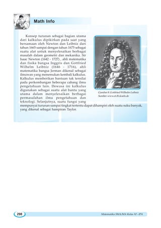 Matematika SMA/MA Kelas XI - IPA298
Konsep turunan sebagai bagian utama
dari kalkulus dipikirkan pada saat yang
bersamaan oleh Newton dan Leibniz dari
tahun 1665 sampai dengan tahun 1675 sebagai
suatu alat untuk menyelesaikan berbagai
masalah dalam geometri dan mekanika. Sir
Isaac Newton (1642 - 1727) , ahli matematika
dan fisika bangsa Inggris dan Gottfried
Wilhelm Leibniz (1646 - 1716), ahli
matematika bangsa Jerman dikenal sebagai
ilmuwan yang menemukan kembali kalkulus.
Kalkulus memberikan bantuan tak ternilai
pada perkembangan beberapa cabang ilmu
pengetahuan lain. Dewasa ini kalkulus
digunakan sebagai suatu alat bantu yang
utama dalam menyelesaikan berbagai
permasalahan ilmu pengetahuan dan
teknologi. Selanjutnya, suatu fungsi yang
mempunyai turunan sampai tingkat tertentu dapat dihampiri oleh suatu suku banyak,
yang dikenal sebagai hampiran Taylor.
Gambar 8. Gottfried Wilhelm Leibniz
Sumber:www.et.fh-koeln.de
Math Info
 