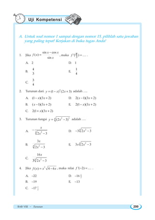 BAB VIII ~ Turunan 299
A. Untuk soal nomor 1 sampai dengan nomor 15, pilihlah satu jawaban
yang paling tepat! Kerjakan di buku tugas Anda!
1. Jika
sin cos
( )
sin
x x
f x
x
−
= , maka '( )
3
f π =K .
A. 2 D. 1
B.
4
3
E.
1
4
C.
3
4
2. Turunan dari 2
(1 ) (2 3)y x x= − + adalah ….
A. (1 )(3 2)x x− + D. 2( 1)(3 2)x x− +
B. ( 1)(3 2)x x− + E. 2(1 )(3 2)x x− +
C. 2(1 )(3 2)x x+ +
3. Turunan fungsi 2 34
(2 3)y x= − adalah ….
A. 24
2 3
x
x
−
−
D.
24
3 2 3x− −
B. 24
3
2 3
x
x −
E.
24
3 2 3x x −
C. 24
16
2 33
x
x −
4. Jika 2
( ) 4 6f x x x= − , maka nilai '( 2)f − = K .
A. –22 D. –16 1
2
B. –19 E. –13
C. –17 1
2
Uji Kompetensi
 