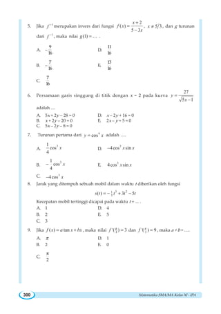 Matematika SMA/MA Kelas XI - IPA300
5. Jika 1
f −
merupakan invers dari fungsi
2
( )
5 3
x
f x
x
+
=
−
, 5 3x ≠ , dan g turunan
dari 1
f −
, maka nilai (1)g =K .
A. –
9
16
D.
11
16
B. –
7
16
E.
13
16
C.
7
16
6. Persamaan garis singgung di titik dengan x = 2 pada kurva
27
5 1
y
x
=
−
adalah ....
A. 5x + 2y – 28 = 0 D. x – 2y + 16 = 0
B. x + 2y – 20 = 0 E. 2x – y + 5 = 0
C. 5x – 2y – 8 = 0
7. Turunan pertama dari 4
cosy x= adalah ….
A.
31
cos
4
x D.
3
4cos sinx x−
B.
31
cos
4
x− E.
3
4cos sinx x
C. 3
4cos x−
8. Jarak yang ditempuh sebuah mobil dalam waktu t diberikan oleh fungsi
3 21
3( ) 3 5s t t t t= − + −
Kecepatan mobil tertinggi dicapai pada waktu t = ... .
A. 1 D. 4
B. 2 E. 5
C. 3
9. Jika ( ) tanf x a x bx= + , maka nilai 4'( ) 3f π
= dan 3'( ) 9f π
= , maka a + b = ….
A. π D. 1
B. 2 E. 0
C.
π
2
 