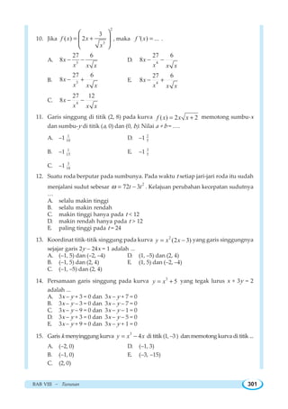 BAB VIII ~ Turunan 301
10. Jika
2
3
3
( ) 2f x x
x
= +
⎛ ⎞
⎜ ⎟
⎝ ⎠
, maka '( ) ...f x = .
A. 3
27 6
8x
x x x
− − D. 4
27 6
8x
x x x
− −
B. 3
27 6
8x
x x x
− + E. 4
27 6
8x
x x x
− +
C. 4
27 12
8x
x x x
− −
11. Garis singgung di titik (2, 8) pada kurva ( ) 2 2f x x x= + memotong sumbu-x
dan sumbu-y di titik (a, 0) dan (0, b). Nilai a + b = ….
A. –1 1
10 D. –1 2
5
B. –1 1
15 E. –1 3
5
C. –1 3
10
12. Suatu roda berputar pada sumbunya. Pada waktu t setiap jari-jari roda itu sudah
menjalani sudut sebesar
2
72 3t tω = − . Kelajuan perubahan kecepatan sudutnya
…
A. selalu makin tinggi
B. selalu makin rendah
C. makin tinggi hanya pada t  12
D. makin rendah hanya pada t  12
E. paling tinggi pada t = 24
13. Koordinat titik-titik singgung pada kurva 2
(2 3)y x x= − yang garis singgungnya
sejajar garis 2y – 24x = 1 adalah ...
A. (–1, 5) dan (–2, –4) D. (1, –5) dan (2, 4)
B. (–1, 5) dan (2, 4) E. (1, 5) dan (–2, –4)
C. (–1, –5) dan (2, 4)
14. Persamaan garis singgung pada kurva 3
5y x= + yang tegak lurus x + 3y = 2
adalah ...
A. 3x – y + 3 = 0 dan 3x – y + 7 = 0
B. 3x – y – 3 = 0 dan 3x – y – 7 = 0
C. 3x – y – 9 = 0 dan 3x – y – 1 = 0
D. 3x – y + 3 = 0 dan 3x – y – 5 = 0
E. 3x – y + 9 = 0 dan 3x – y + 1 = 0
15. Garis k menyinggung kurva
3
4y x x= − di titik (1, –3 ) dan memotong kurva di titik ...
A. (–2, 0) D. (–1, 3)
B. (–1, 0) E. (–3, –15)
C. (2, 0)
 