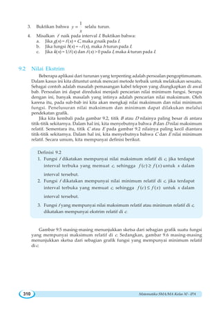 Matematika SMA/MA Kelas XI - IPA310
3. Buktikan bahwa
1
y
x
= selalu turun.
4. Misalkan f naik pada interval I. Buktikan bahwa:
a. Jika g(x) = f (x) + C, maka g naik pada I.
b. Jika fungsi h(x) = –f (x), maka h turun pada I.
c. Jika k(x) = 1/f (x) dan f (x)  0 pada I, maka k turun pada I.
9.2 Nilai Ekstrim
Beberapa aplikasi dari turunan yang terpenting adalah persoalan pengoptimumam.
Dalam kasus ini kita dituntut untuk mencari metode terbaik untuk melakukan sesuatu.
Sebagai contoh adalah masalah pemasangan kabel telepon yang diungkapkan di awal
bab. Persoalan ini dapat direduksi menjadi pencarian nilai minimum fungsi. Serupa
dengan ini, banyak masalah yang intinya adalah pencarian nilai maksimum. Oleh
karena itu, pada sub-bab ini kita akan mengkaji nilai maksimum dan nilai minimum
fungsi. Penelusuran nilai maksimum dan minimum dapat dilakukan melalui
pendekatan grafik.
Jika kita kembali pada gambar 9.2, titik B atau D nilainya paling besar di antara
titik-titik sekitarnya. Dalam hal ini, kita menyebutnya bahwa B dan D nilai maksimum
relatif. Sementara itu, titik C atau E pada gambar 9.2 nilainya paling kecil diantara
titik-titik sekitarnya. Dalam hal ini, kita menyebutnya bahwa C dan E nilai minimum
relatif. Secara umum, kita mempunyai definisi berikut.
Definisi 9.2
1. Fungsi f dikatakan mempunyai nilai maksimum relatif di c, jika terdapat
interval terbuka yang memuat c, sehingga ( ) ( )f c f x≥ untuk x dalam
interval tersebut.
2. Fungsi f dikatakan mempunyai nilai minimum relatif di c, jika terdapat
interval terbuka yang memuat c, sehingga ( ) ( )f c f x≤ untuk x dalam
interval tersebut.
3. Fungsi f yang mempunyai nilai maksimum relatif atau minimum relatif di c,
dikatakan mempunyai ekstrim relatif di c.
Gambar 9.5 masing-masing menunjukkan sketsa dari sebagian grafik suatu fungsi
yang mempunyai maksimum relatif di c. Sedangkan, gambar 9.6 masing-masing
menunjukkan sketsa dari sebagian grafik fungsi yang mempunyai minimum relatif
di c.
 