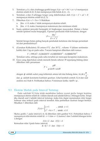 Matematika SMA/MA Kelas XI - IPA318
5. Tentukan a, b, c dan d sehingga grafik fungsi f (x) = ax3
+ bx2
+ cx + d mempunyai
ekstrim relatif di (0, 3) dan mempunyai titik belok di (1, –1).
6. Tentukan a dan b sehingga fungsi yang didefinisikan oleh f (x) = x3
+ ax2
+ b
mempunyai ekstrim relatif di (2, 3).
7. Diberikan f (x) = x3
+ 3rx + 5. Buktikan:
a. Jika r  0, maka f tidak mempunyai ekstrim relatif.
b. Jika r  0, maka f mempunyai maksimum dan minimum relatif.
8. Suatu epidemi penyakit berjangkit di lingkungan masyarakat. Dalam x bulan
setelah epidemi mulai berjangkit, P persen penduduk telah ketularan, dengan
2
2 2
30
(1 )
x
P
x
=
+
Setelah berapa bulan paling banyak penduduk ketularan dan berapa persenkah
ini dari penduduknya?
9. (Gunakan Kalkulator). Di antara 0 o
C dan 30 o
C , volume V (dalam sentimeter
kubik) dari 1 kg air pada suhu T secara hampiran diberikan oleh rumus:
2 3
999,87 0,064267 0,0085043 0,0000679V T T T= − + −
Tentukan suhu, sehinga pada suhu tersebut air mencapai kerapatan maksimum.
10. Gaya yang diperlukan untuk menarik benda seberat W sepanjang bidang datar
diberikan oleh persamaan
sin cos
W
F
μ
μ θ θ
=
+
dengan θ adalah sudut yang terbentuk antara tali dan bidang datar, 0
2
≤ ≤θ
π
,
dan μ adalah konstanta koefisien gesekan. Lihat kembali contoh 3.2.4 dan soal
analisis no.3 bab 8. Perlihatkan bahwa F minimum ketika tanθ μ= .
9.3 Ekstrim Mutlak pada Interval Tertutup
Pada sub-bab 9.2 kita telah membahas bahwa syarat perlu fungsi kontinu
mempunyai ektrim relatif di c dalam daerah asal adalah bahwa c bilangan kritis. Tetapi
jika daerah asal f adalah interval tertutup, maka kita dapat menemukan nilai fungsi
terbesar atau terkecil pada interval tersebut. Kita perhatikan ilustrasi fungsi berikut.
Misalkan f diberikan oleh
2
1 , untuk 1
( )
6 7 , untuk 1
x x
f x
x x x
+ 
=
− + ≥
⎧
⎨
⎩
Sketsa grafik f pada interval [–4, 4] diberikan oleh gambar 9.11. Perhatikan bahwa f
mempunyai nilai ekstrim relatif di x = 1 dan x = 3, karena 1 dan 3 adalah bilangan kritis
f, dengan
f (1) = 2 dan f (3) = –2
Kemudian nilai f pada batas interval,
f(– 4) = –3 dan f (4) = –1
 