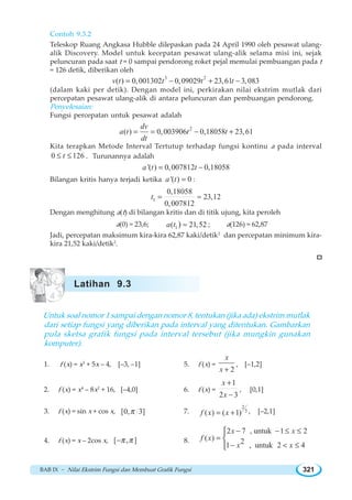 BAB IX ~ Nilai Ekstrim Fungsi dan Membuat Grafik Fungsi 321
Contoh 9.3.2
Teleskop Ruang Angkasa Hubble dilepaskan pada 24 April 1990 oleh pesawat ulang-
alik Discovery. Model untuk kecepatan pesawat ulang-alik selama misi ini, sejak
peluncuran pada saat t = 0 sampai pendorong roket pejal memulai pembuangan pada t
= 126 detik, diberikan oleh
3 2
( ) 0,001302 0,09029 23,61 3,083v t t t t= − + −
(dalam kaki per detik). Dengan model ini, perkirakan nilai ekstrim mutlak dari
percepatan pesawat ulang-alik di antara peluncuran dan pembuangan pendorong.
Penyelesaian:
Fungsi percepatan untuk pesawat adalah
2
( ) 0,003906 0,18058 23,61
dv
a t t t
dt
= = − +
Kita terapkan Metode Interval Tertutup terhadap fungsi kontinu a pada interval
0 126t≤ ≤ . Turunannya adalah
'( ) 0,007812 0,18058a t t= −
Bilangan kritis hanya terjadi ketika '( ) 0a t = :
1
0,18058
23,12
0,007812
t = ≈
Dengan menghitung a(t) di bilangan kritis dan di titik ujung, kita peroleh
a(0) = 23,6; 1( 21,52)a t ≈ ; a(126) = 62,87
Jadi, percepatan maksimum kira-kira 62,87 kaki/detik2
dan percepatan minimum kira-
kira 21,52 kaki/detik2
.
Untuk soal nomor 1 sampai dengan nomor 8, tentukan (jika ada) ekstrim mutlak
dari setiap fungsi yang diberikan pada interval yang ditentukan. Gambarkan
pula sketsa grafik fungsi pada interval tersebut (jika mungkin gunakan
komputer).
1. f (x) = x3
+ 5x – 4, [–3, –1] 5. f (x) =
2
x
x +
, [–1,2]
2. f (x) = x4
– 8x2
+ 16, [–4,0] 6. f (x) =
1
2 3
x
x
+
−
, [0,1]
3. f (x) = sin x + cos x, [0, 3]π 7.
2
3
( ) ( 1)f x x= + , [–2,1]
4. f (x) = x – 2cos x, [ , ]π π− 8.
2 7 , untuk 1 2
( ) 21 , untuk 2 4
x x
f x
x x
− − ≤ ≤
=
−  ≤
⎧
⎨
⎩
Latihan 9.3
 