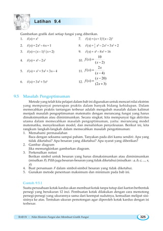 BAB IX ~ Nilai Ekstrim Fungsi dan Membuat Grafik Fungsi 325
Gambarkan grafik dari setiap fungsi yang diberikan.
1. f (x) = x3
7. f (x) = (x + 1)3
(x – 2)2
2. f (x) = 2x3
– 6x + 1 8. f (x) = 1
2 x4
– 2x3
+ 3x2
+ 2
3. f (x) = (x – 1)2
(x + 2) 9. f (x) = x4
– 8x2
+ 16
4. f (x) = x4
– 2x3
10.
10
( )
( 2)
=
−
f x
x
5. f (x) = x3
+ 5x2
+ 3x – 4 11.
2
( )
( 4)
=
−
x
f x
x
6. f (x) = 3x5
+ 5x4
12.
( 20)
( )
(2 3)
−
=
+
x
f x
x
9.5 Masalah Pengoptimuman
Metode yang telah kita pelajari dalam bab ini digunakan untuk mencari nilai ekstrim
yang mempunyai penerapan praktis dalam banyak bidang kehidupan. Dalam
memecahkan praktis tantangan terbesar adalah mengubah masalah dalam kalimat
menjadi masalah pengoptimuman matematis dengan merancang fungsi yang harus
dimaksimumkan atau diminimumkan. Secara singkat, kita mempunyai tiga aktivitas
utama dalam memecahkan masalah pengoptimuman, yaitu: merancang model
matematika, menyelesaikan model, dan menafsirkan penyelesaian. Berikut ini, kita
rangkum langkah-langkah dalam memecahkan masalah pengotimuman:
1. Memahami permasalahan
Baca dengan seksama sampai paham. Tanyakan pada diri kamu sendiri: Apa yang
tidak diketahui? Apa besaran yang diketahui? Apa syarat yang diberikan?
2. Gambar diagram
Jika memungkinkan gambarkan diagram.
3. Perkenalkan notasi
Berikan simbol untuk besaran yang harus dimaksimumkan atau diminimumkan
(misalkan F). Pilih juga besaran-besaran yang tidak diketahui (misalkan : a, b, c, ..., x,
y).
4. Buat persamaan F dalam simbol-simbol besaran yang tidak diketahui.
5. Gunakan metode penentuan maksimum dan minimum pada bab ini.
Contoh 9.5.1
Suatu perusahaan kotak kardus akan membuat kotak tanpa tutup dari karton berbentuk
persegi yang berukuran 12 inci. Pembuatan kotak dilakukan dengan cara memotong
persegi-persegi yang ukurannya sama dari keempat sudutnya, kemudian melipat sisi-
sisinya ke atas. Tentukan ukuran pemotongan agar diperoleh kotak kardus dengan isi
terbesar.
Latihan 9.4
 