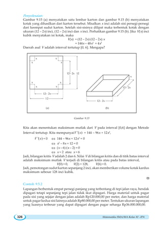 Matematika SMA/MA Kelas XI - IPA326
Penyelesaian:
Gambar 9.15 (a) menyatakan satu lembar karton dan gambar 9.15 (b) menyatakan
kotak yang dihasilkan dari karton tersebut. Misalkan x inci adalah sisi persegi-persegi
dari keempat sudut karton. Setelah sisi-sisinya dilipat maka terbentuk kotak dengan
ukuran (12 – 2x) inci, (12 – 2x) inci dan x inci. Perhatikan gambar 9.15 (b). Jika V(x) inci
kubik menyatakan isi kotak, maka
V(x) = (12 – 2x) (12 – 2x) x
= 144x – 48x2
+ 4x3
Daerah asal V adalah interval tertutup [0, 6]. Mengapa?
Gambar 9.15
Kita akan menentukan maksimum mutlak dari V pada interval [0,6] dengan Metode
Interval tertutup. Kita mempunyai '( )V x = 144 – 96x + 12x2
,
'( )V x = 0 ⇔ 144 – 96x + 12x2
= 0
⇔ x2
– 8x + 12 = 0
⇔ (x – 6) (x – 2) = 0
⇔ x = 2 atau x = 6
Jadi, bilangan kritis V adalah 2 dan 6. Nilai V di bilangan kritis dan di titik batas interval
adalah maksimum mutlak V terjadi di bilangan kritis atau pada batas interval,
V(0) = 0, V(2) = 128, V(6) = 0.
Jadi, pemotongan sudut karton sepanjang 2 inci, akan memberikan volume kotak kardus
maksimum sebesar 128 inci kubik.
Contoh 9.5.2
Lapangan berbentuk empat persegi panjang yang terbentang di tepi jalan raya, hendak
dipagari tetapi sepanjang tepi jalan tidak ikut dipagari. Harga material untuk pagar
pada sisi yang sejajar dengan jalan adalah Rp120.000,00 per meter, dan harga material
untuk pagar kedua sisi lainnya adalah Rp80.000,00 per meter. Tentukan ukuran lapangan
yang luasnya terbesar yang dapat dipagari dengan pagar seharga Rp36.000.000,00.
12– 2x
12– 2x
x
12– 2x 12
12– 2x
12
x
x
x
x
x
x
x
x
(a) (b)
 