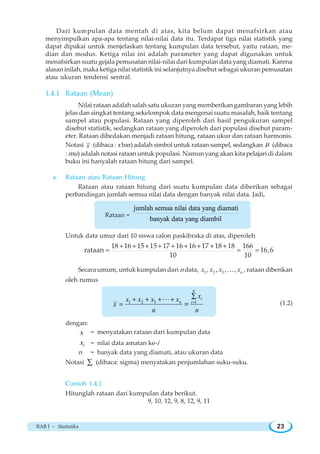 BAB I ~ Statistika 23
Dari kumpulan data mentah di atas, kita belum dapat menafsirkan atau
menyimpulkan apa-apa tentang nilai-nilai data itu. Terdapat tiga nilai statistik yang
dapat dipakai untuk menjelaskan tentang kumpulan data tersebut, yaitu rataan, me-
dian dan modus. Ketiga nilai ini adalah parameter yang dapat digunakan untuk
menafsirkan suatu gejala pemusatan nilai-nilai dari kumpulan data yang diamati. Karena
alasan inilah, maka ketiga nilai statistik ini selanjutnya disebut sebagai ukuran pemusatan
atau ukuran tendensi sentral.
1.4.1 Rataan (Mean)
Nilai rataan adalah salah satu ukuran yang memberikan gambaran yang lebih
jelas dan singkat tentang sekelompok data mengenai suatu masalah, baik tentang
sampel atau populasi. Rataan yang diperoleh dari hasil pengukuran sampel
disebut statistik, sedangkan rataan yang diperoleh dari populasi disebut param-
eter. Rataan dibedakan menjadi rataan hitung, rataan ukur dan rataan harmonis.
Notasi x (dibaca : x bar) adalah simbol untuk rataan sampel, sedangkan μ (dibaca
: mu) adalah notasi rataan untuk populasi. Namun yang akan kita pelajari di dalam
buku ini hanyalah rataan hitung dari sampel.
a. Rataan atau Rataan Hitung
Rataan atau rataan hitung dari suatu kumpulan data diberikan sebagai
perbandingan jumlah semua nilai data dengan banyak nilai data. Jadi,
Rataan =
jumlah semua nilai data yang diamati
banyak data yang diambil
Untuk data umur dari 10 siswa calon paskibraka di atas, diperoleh
18 16 15 15 17 16 16 17 18 18 166
rataan 16,6
10 10
+ + + + + + + + +
= = =
Secara umum, untuk kumpulan dari n data, 1 2 3, , , , nx x x xK , rataan diberikan
oleh rumus
1 2 3 1=
∑+ + + +
= =
L
n
i
n i
xx x x x
x
n n
(1.2)
dengan:
x = menyatakan rataan dari kumpulan data
ix = nilai data amatan ke-i
n = banyak data yang diamati, atau ukuran data
Notasi ∑ (dibaca: sigma) menyatakan penjumlahan suku-suku.
Contoh 1.4.1
Hitunglah rataan dari kumpulan data berikut.
9, 10, 12, 9, 8, 12, 9, 11
 