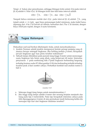 BAB IX ~ Nilai Ekstrim Fungsi dan Membuat Grafik Fungsi 329
Tetapi –4 bukan akar penyelesaian, sehingga bilangan kritis untuk C(x) pada interval
[0, 6] adalah 4. Nilai C(x) di bilangan kritis dan titik batas interval adalah
C(0) = 39
4 k , C(4) = 33
4 k , dan C(6) = 15
4 5k
Tampak bahwa minimum mutlak dari C(x) pada interval [0, 6] adalah 33
4 k , yang
terjadi untuk x = 4. Jadi, agar biaya pemasangan kabel minimum, maka kabel harus
dipasang dari A ke P di bawah air dahulu, kemudian dari P ke C di daratan, dengan
biaya 33k/4 juta rupiah, dengan k suatu konstanta.
Diskusikan soal-soal berikut dikelompok Anda, untuk menyelesaikannya.
1. Jendela Norman adalah jendela mempunyai bentuk persegi panjang yang di
atasnya berupa setengah lingkaran. Jika keliling jendela p meter, berapakah
jari-jari lingkaran agar luas pintu tersebut maksimum?
2. Sebuah lampu diletakkan pada puncak tiang tinggi h meter untuk menerangai
suatu lingkaran lalu lintas yang sibuk, yang berjari-jari 40 meter. Intensitas
penyinaran I pada sembarang titik P pada lingkaran berbanding langsung
terhadap kosinus sudut θ (lihat gambar 9.18) dan berbanding terbalik terhadap
kuadrat jarak d dari sumber cahaya. Perhatikan kembali soal analisis nomor 2
bab 4.
h
θ
d
P
40
Gambar 9.18
a. Seberapa tinggi tiang lampu untuk memaksimumkan I.
b. Jika tinggi tiang lampu adalah h meter dan seorang berjalan menjauhi alas
tiang pada laju 4 meter/detik. Pada laju berapakah intensitas cahaya pada
titik dipunggungnya 4 meter di atas permukaan tanah berkurang ketika dia
mencapai tepi luar dari lingkaran lalulintas tersebut?
Tugas Kelompok
 