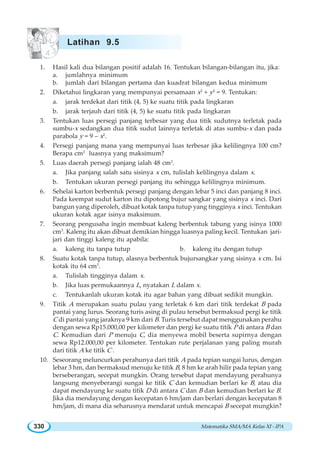 Matematika SMA/MA Kelas XI - IPA330
1. Hasil kali dua bilangan positif adalah 16. Tentukan bilangan-bilangan itu, jika:
a. jumlahnya minimum
b. jumlah dari bilangan pertama dan kuadrat bilangan kedua minimum
2. Diketahui lingkaran yang mempunyai persamaan x2
+ y2
= 9. Tentukan:
a. jarak terdekat dari titik (4, 5) ke suatu titik pada lingkaran
b. jarak terjauh dari titik (4, 5) ke suatu titik pada lingkaran
3. Tentukan luas persegi panjang terbesar yang dua titik sudutnya terletak pada
sumbu-x sedangkan dua titik sudut lainnya terletak di atas sumbu-x dan pada
parabola y = 9 – x2
.
4. Persegi panjang mana yang mempunyai luas terbesar jika kelilingnya 100 cm?
Berapa cm2
luasnya yang maksimum?
5. Luas daerah persegi panjang ialah 48 cm2
.
a. Jika panjang salah satu sisinya x cm, tulislah kelilingnya dalam x.
b. Tentukan ukuran persegi panjang itu sehingga kelilingnya minimum.
6. Sehelai karton berbentuk persegi panjang dengan lebar 5 inci dan panjang 8 inci.
Pada keempat sudut karton itu dipotong bujur sangkar yang sisinya x inci. Dari
bangun yang diperoleh, dibuat kotak tanpa tutup yang tingginya x inci. Tentukan
ukuran kotak agar isinya maksimum.
7. Seorang pengusaha ingin membuat kaleng berbentuk tabung yang isinya 1000
cm3
. Kaleng itu akan dibuat demikian hingga luasnya paling kecil. Tentukan jari-
jari dan tinggi kaleng itu apabila:
a. kaleng itu tanpa tutup b. kaleng itu dengan tutup
8. Suatu kotak tanpa tutup, alasnya berbentuk bujursangkar yang sisinya x cm. Isi
kotak itu 64 cm3
.
a. Tulislah tingginya dalam x.
b. Jika luas permukaannya L, nyatakan L dalam x.
c. Tentukanlah ukuran kotak itu agar bahan yang dibuat sedikit mungkin.
9. Titik A merupakan suatu pulau yang terletak 6 km dari titik terdekat B pada
pantai yang lurus. Seorang turis asing di pulau tersebut bermaksud pergi ke titik
C di pantai yang jaraknya 9 km dari B. Turis tersebut dapat menggunakan perahu
dengan sewa Rp15.000,00 per kilometer dan pergi ke suatu titik P di antara B dan
C. Kemudian dari P menuju C, dia menyewa mobil beserta supirnya dengan
sewa Rp12.000,00 per kilometer. Tentukan rute perjalanan yang paling murah
dari titik A ke titik C .
10. Seseorang meluncurkan perahunya dari titik A pada tepian sungai lurus, dengan
lebar 3 hm, dan bermaksud menuju ke titik B, 8 hm ke arah hilir pada tepian yang
berseberangan, secepat mungkin. Orang tersebut dapat mendayung perahunya
langsung menyeberangi sungai ke titik C dan kemudian berlari ke B, atau dia
dapat mendayung ke suatu titik D di antara C dan B dan kemudian berlari ke B.
Jika dia mendayung dengan kecepatan 6 hm/jam dan berlari dengan kecepatan 8
hm/jam, di mana dia seharusnya mendarat untuk mencapai B secepat mungkin?
Latihan 9.5
 