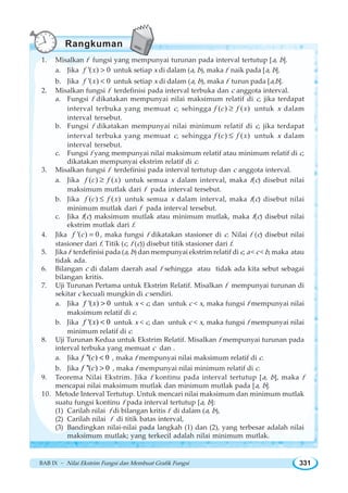 BAB IX ~ Nilai Ekstrim Fungsi dan Membuat Grafik Fungsi 331
1. Misalkan f fungsi yang mempunyai turunan pada interval tertutup [a, b].
a. Jika '( ) 0f x  untuk setiap x di dalam (a, b), maka f naik pada [a, b].
b. Jika '( ) 0f x  untuk setiap x di dalam (a, b), maka f turun pada [a,b].
2. Misalkan fungsi f terdefinisi pada interval terbuka dan c anggota interval.
a. Fungsi f dikatakan mempunyai nilai maksimum relatif di c, jika terdapat
interval terbuka yang memuat c, sehingga ( ) ( )f c f x≥ untuk x dalam
interval tersebut.
b. Fungsi f dikatakan mempunyai nilai minimum relatif di c, jika terdapat
interval terbuka yang memuat c, sehingga ( ) ( )f c f x≤ untuk x dalam
interval tersebut.
c. Fungsi f yang mempunyai nilai maksimum relatif atau minimum relatif di c,
dikatakan mempunyai ekstrim relatif di c.
3. Misalkan fungsi f terdefinisi pada interval tertutup dan c anggota interval.
a. Jika ( ) ( )f c f x≥ untuk semua x dalam interval, maka f(c) disebut nilai
maksimum mutlak dari f pada interval tersebut.
b. Jika ( ) ( )f c f x≤ untuk semua x dalam interval, maka f(c) disebut nilai
minimum mutlak dari f pada interval tersebut.
c. Jika f(c) maksimum mutlak atau minimum mutlak, maka f(c) disebut nilai
ekstrim mutlak dari f.
4. Jika '( ) 0f c = , maka fungsi f dikatakan stasioner di c. Nilai f (c) disebut nilai
stasioner dari f. Titik (c, f (c)) disebut titik stasioner dari f.
5. Jika f terdefinisi pada (a, b) dan mempunyai ekstrim relatif di c, a  c  b, maka atau
tidak ada.
6. Bilangan c di dalam daerah asal f sehingga atau tidak ada kita sebut sebagai
bilangan kritis.
7. Uji Turunan Pertama untuk Ekstrim Relatif. Misalkan f mempunyai turunan di
sekitar c kecuali mungkin di c sendiri.
a. Jika '( ) 0f x  untuk x  c, dan untuk c  x, maka fungsi f mempunyai nilai
maksimum relatif di c.
b. Jika '( ) 0f x  untuk x  c, dan untuk c  x, maka fungsi f mempunyai nilai
minimum relatif di c.
8. Uji Turunan Kedua untuk Ekstrim Relatif. Misalkan f mempunyai turunan pada
interval terbuka yang memuat c dan .
a. Jika ''( ) 0f c  , maka f mempunyai nilai maksimum relatif di c.
b. Jika ''( ) 0f c  , maka f mempunyai nilai minimum relatif di c.
9. Teorema Nilai Ekstrim. Jika f kontinu pada interval tertutup [a, b], maka f
mencapai nilai maksimum mutlak dan minimum mutlak pada [a, b].
10. Metode Interval Tertutup. Untuk mencari nilai maksimum dan minimum mutlak
suatu fungsi kontinu f pada interval tertutup [a, b]:
(1) Carilah nilai f di bilangan kritis f di dalam (a, b),
(2) Carilah nilai f di titik batas interval,
(3) Bandingkan nilai-nilai pada langkah (1) dan (2), yang terbesar adalah nilai
maksimum mutlak; yang terkecil adalah nilai minimum mutlak.
Rangkuman
 