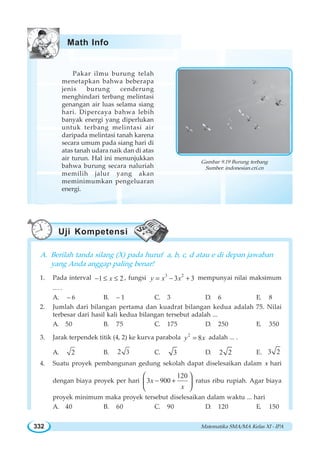 Matematika SMA/MA Kelas XI - IPA332
Pakar ilmu burung telah
menetapkan bahwa beberapa
jenis burung cenderung
menghindari terbang melintasi
genangan air luas selama siang
hari. Dipercaya bahwa lebih
banyak energi yang diperlukan
untuk terbang melintasi air
daripada melintasi tanah karena
secara umum pada siang hari di
atas tanah udara naik dan di atas
air turun. Hal ini menunjukkan
bahwa burung secara naluriah
memilih jalur yang akan
meminimumkan pengeluaran
energi.
A. Berilah tanda silang (X) pada huruf a, b, c, d atau e di depan jawaban
yang Anda anggap paling benar!
1. Pada interval 1 2x− ≤ ≤ , fungsi 3 2
3 3y x x= − + mempunyai nilai maksimum
… .
A. – 6 B. – 1 C. 3 D. 6 E. 8
2. Jumlah dari bilangan pertama dan kuadrat bilangan kedua adalah 75. Nilai
terbesar dari hasil kali kedua bilangan tersebut adalah ...
A. 50 B. 75 C. 175 D. 250 E. 350
3. Jarak terpendek titik (4, 2) ke kurva parabola 2
8y x= adalah ... .
A. 2 B. 32 C. 3 D. 2 2 E. 3 2
4. Suatu proyek pembangunan gedung sekolah dapat diselesaikan dalam x hari
dengan biaya proyek per hari
120
3 900x
x
− +
⎛ ⎞
⎜ ⎟
⎝ ⎠
ratus ribu rupiah. Agar biaya
proyek minimum maka proyek tersebut diselesaikan dalam waktu ... hari
A. 40 B. 60 C. 90 D. 120 E. 150
Gambar 9.19 Burung terbang
Sumber: indonesian.cri.cn
Math Info
Uji Kompetensi
 
