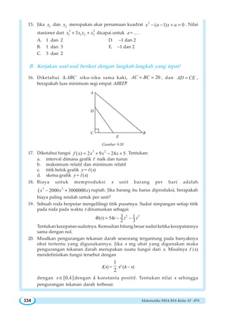 Matematika SMA/MA Kelas XI - IPA334
15. Jika 1x dan 2x merupakan akar persamaan kuadrat 2
( 1) 0x a x a− − + = . Nilai
stasioner dari
3 3
1 1 2 23x x x x+ + dicapai untuk a = ... .
A. 1 dan 2 D. –1 dan 2
B. 1 dan 3 E. –1 dan 2
C. 3 dan 2
B. Kerjakan soal-soal berikut dengan langkah-langkah yang tepat!
16. Diketahui ABCΔ siku-siku sama kaki, 20AC BC= = , dan AD CE= ,
berapakah luas minimum segi empat ABED?
A
C B
D
E
Gambar 9.20
17. Diketahui fungsi 3 2
( ) 2 9 24 5f x x x x= + − + . Tentukan:
a. interval dimana grafik f naik dan turun
b. maksimum relatif dan minimum relatif
c. titik belok grafik y = f (x)
d. sketsa grafik y = f (x)
18. Biaya untuk memproduksi x unit barang per hari adalah
3 2
2000 3000000 )(x x x− + rupiah. Jika barang itu harus diproduksi, berapakah
biaya paling rendah untuk per unit?
19. Sebuah roda berputar mengelilingi titik pusatnya. Sudut simpangan setiap titik
pada roda pada waktu t dirumuskan sebagai:
2 33 1( ) 54
2 3
t t t tθ = − −
Tentukan kecepatan sudutnya. Kemudian hitung besar sudut ketika kecepatannya
sama dengan nol.
20. Misalkan pengurangan tekanan darah seseorang tergantung pada banyaknya
obat tertentu yang digunakannya. Jika x mg obat yang digunakan maka
pengurangan tekanan darah merupakan suatu fungsi dari x. Misalnya f (x)
mendefinisikan fungsi tersebut dengan
f(x) =
1
2
x2
(k – x)
dengan [0, ]x k∈ dengan k konstanta positif. Tentukan nilai x sehingga
pengurangan tekanan darah terbesar.
 