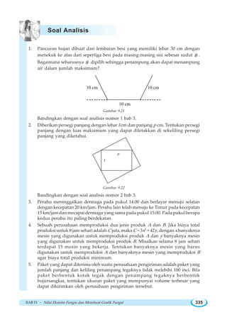BAB IX ~ Nilai Ekstrim Fungsi dan Membuat Grafik Fungsi 335
1. Pancuran hujan dibuat dari lembaran besi yang memiliki lebar 30 cm dengan
menekuk ke atas dari sepertiga besi pada masing-masing sisi sebesar sudut θ .
Bagaimana seharusnya θ dipilih sehingga penampung akan dapat menampung
air dalam jumlah maksimum?
10 cm
10 cm
10 cm
Gambar 9.21
Bandingkan dengan soal analisis nomor 1 bab 3.
2. Diberikan persegi panjang dengan lebar l cm dan panjang p cm. Tentukan persegi
panjang dengan luas maksimum yang dapat diletakkan di sekeliling persegi
panjang yang diketahui.
l
p
Gambar 9.22
Bandingkan dengan soal analisis nomor 2 bab 3.
3. Perahu meninggalkan dermaga pada pukul 14.00 dan berlayar menuju selatan
dengan kecepatan 20 km/jam. Perahu lain telah menuju ke Timur pada kecepatan
15 km/jam dan mecapai dermaga yang sama pada pukul 15.00. Pada pukul berapa
kedua perahu itu paling berdekatan.
4. Sebuah perusahaan memproduksi dua jenis produk A dan B. Jika biaya total
produksi untuk 8 jam sehari adalah C juta, maka C = 3x2
+ 42y, dengan x banyaknya
mesin yang digunakan untuk memproduksi produk A dan y banyaknya mesin
yang digunakan untuk memproduksi produk B. Misalkan selama 8 jam sehari
terdapat 15 mesin yang bekerja. Tentukan banyaknya mesin yang harus
digunakan untuk memproduksi A dan banyaknya mesin yang memproduksi B
agar biaya total produksi minimum.
5. Paket yang dapat diterima oleh suatu perusahaan pengiriman adalah paket yang
jumlah panjang dan keliling penampang tegaknya tidak melebihi 100 inci. Bila
paket berbentuk kotak tegak dengan penampang tegaknya berbentuk
bujursangkar, tentukan ukuran paket yang mempunyai volume terbesar yang
dapat dikirimkan oleh perusahaan pengiriman tersebut.
Soal Analisis
 