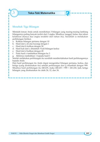 BAB IX ~ Nilai Ekstrim Fungsi dan Membuat Grafik Fungsi 337
Menebak Tiga Bilangan
Mintalah teman Anda untuk memikirkan 3 bilangan yang masing-masing lambang
bilangannya paling banyak terdiri dari 2 angka. Misalnya: tanggal, bulan, dan tahun
kelahiran (hanya dua angka terakhir dari tahun itu). Suruhlah ia melakukan
perhitungan berikut.
a. Kalikan bilangan pertama dengan 10
b. Hasil dari a di atas kurangi dengan 1
c. Hasil dari b kalikan dengan 50
d. Hasil kali dari c ditambah 5 kali bilangan kedua
e. Hasil dari d kalikan dengan 20
f. Pada hasil e tambahkan bilangan ke 3
g. Akhirnya tambahkan 1 kepada hasil f
Setelah melakukan perhitungan itu suruhlah memberitahukan hasil perhitungannya
kepada Anda.
Dari hasil perhitungan itu Anda dapat mengetahui bilangan pertama, kedua, dan
ketiga (yang dirahasiakan itu) setelah perhitungan dari g ditambah dengan 999.
Misalnya hasil perhitungan itu 240.235, maka 240.235 + 999 = 241.234. Jadi, ketiga
bilangan yang dirahasiakan itu ialah 24, 12, dan 34.
Teka-Teki Matematika
 