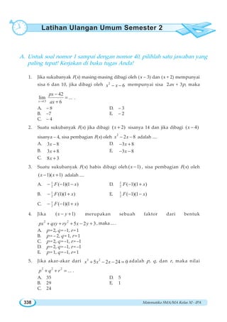 Matematika SMA/MA Kelas XI - IPA338
A. Untuk soal nomor 1 sampai dengan nomor 40, pilihlah satu jawaban yang
paling tepat! Kerjakan di buku tugas Anda!
1. Jika sukubanyak F(x) masing-masing dibagi oleh (x – 3) dan (x + 2) mempunyai
sisa 6 dan 10, jika dibagi oleh 2
6x x− − mempunyai sisa 2ax + 3p, maka
15
42
lim ...
6x
px
ax→
−
=
+
.
A. – 8 D. – 3
B. –7 E. – 2
C. – 4
2. Suatu sukubanyak F(x) jika dibagi ( 2)x + sisanya 14 dan jika dibagi ( 4)x −
sisanya – 4, sisa pembagian F(x) oleh
2
2 8x x− − adalah ....
A. 3 8x − D. 3 8x− +
B. 3 8x + E. 3 8x− −
C. 8 3x +
3. Suatu sukubanyak F(x) habis dibagi oleh ( 1)x − , sisa pembagian F(x) oleh
( 1)( 1)x x− + adalah ....
A. 1
2 ( 1)(1 )F x− − − D. 1
2 ( 1)(1 )F x− +
B. 1
2 (1)(1 )F x− + E. 1
2 ( 1)(1 )F x− −
C. 1
2 ( 1)(1 )F x− − +
4. Jika ( 1)x y− + merupakan sebuah faktor dari bentuk
2 2
5 2 3px qxy ry x y+ + + − + , maka ... .
A. p = 2, q = –1, r = 1
B. p = – 2, q = 1, r = 1
C. p = 2, q = –1, r = –1
D. p = 2, q = –1, r = –1
E. p = 1, q = –1, r = 1
5. Jika akar-akar dari 3 2
5 2 24 0x x x+ − − = adalah p, q, dan r, maka nilai
2 2 2
...p q r+ + = .
A. 35 D. 5
B. 29 E. 1
C. 24
Latihan Ulangan Umum Semester 2
 