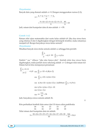 MatematikaSMA/MAKelasXI-IPA24
Penyelesaian:
Banyak data yang diamati adalah n = 8. Dengan menggunakan rumus (1.2),
1 2 3 nx x x x
x
n
=
+ + + +
=
L
9 10 12 9 8 12 9 11 80
10
8 8
+ + + + + + +
= = =
Jadi, rataan dari kumpulan data di atas adalah 10x = .
W
Contoh 1.4.2
Rataan nilai ujian matematika dari suatu kelas adalah 6,9. Jika dua siswa baru
yang nilainya 4 dan 6 digabungkan dengan kelompok tersebut, maka rataannya
menjadi 6,8. Berapa banyaknya siswa kelas semula?
Penyelesaian:
Misalkan banyak siswa kelas semula adalah n, sehingga kita peroleh
1
6,9
n
i
i
x
n
=
∑
= ⇔
1
6,9
n
i
i
x n
=
=∑
Simbol ” ⇔ ” dibaca ”jika dan hanya jika”. Setelah nilai dua siswa baru
digabungkan, maka jumlah siswa sekarang adalah n + 2 dengan nilai rataan 6,8.
Dalam hal ini kita mempunyai persamaan
1
4 6
6,8
2
n
i
i
x
n
=
+ +∑
=
+
⇔
1
10 6,8( 2)
n
i
i
x n
=
+ = +∑
⇔
1
10 6,8 13,6
n
i
i
x n
=
+ = +∑
⇔ 6,9 10 6,8 13,6n n+ = + (subtitusi
1
6,9
n
i
i
x n
=
=∑ )
⇔ 6,9 6,8 13,6 10n n− = −
⇔ 0,1 3,6n =
⇔
3,6
36
10
n = =
Jadi, banyaknya siswa semula adalah 36.
W
Kita perhatikan kembali data umur dari 10 siswa calon paskibraka
18 16 15 15 17
16 16 17 18 18
Nilai rataan dari kumpulan data ini adalah:
18 16 15 15 17 16 16 17 18 18 166
16,6
10 10
x
+ + + + + + + + +
= = =
 