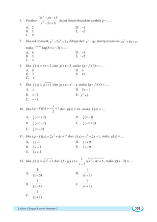 Latihan Ulangan Umum Semester 2 339
6. Pecahan
2
2
3 15
5 6
x px
x x
− −
− +
dapat disederhanakan apabila p = ... .
A. 2 D. –1
B. 1 E. –2
C. 0
7. Jika sukubanyak 7 4
7 3x x x− + dibagi oleh 3
4x x− mempunyai sisa 2
ax bx c+ + ,
maka
( 30)
log( 3) ...a
b c+
+ − = .
A. 6 D. –1
B. 5 E. –2
C. 4
8. Jika ( ) 4 2f x x= + dan ( ) 3g x = , maka ( )(0)g f =o K .
A. 0 D. 6
B. 3 E. 10
C. 4
9. Jika ( ) 1f x x= + dan 2
( ) 1g x x= − , maka ( )( )g f x =o K .
A. x D. 2x – 1
B. x – 1 E. 2
1x +
C. x + 1
10. Jika ( )( ) 1
2
x
g f x = − +o dan ( ) 4g x x= , maka ( )f x =K
A. 1
8 ( 2)x− + D. 1
4 ( 1)x −
B. 1
8 ( 2)x− − E. 1
4 ( 2)x− +
C. 1
8 ( 2)x −
11. Jika 2
( )( ) 2 4 7g f x x x= + +o dan 2
( ) 2 1f x x x= + − , maka ( )g x =K
A. 2 1x − D. 2 9x +
B. 2 3x − E. 2 9x −
C. 2 3x +
12. Jika 2
( ) 1f x x= + dan 21
( )( ) 4 5
2
f g x x x
x
= − +
−
o , maka ( 3)g x − = K
A.
( 5)
1
−x
D.
( 3)
1
−x
B.
( 1)
1
−x
E.
( 3)
1
+x
C.
( 1)
1
+x
 