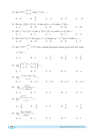 Matematika SMA/MA Kelas XI - IPA340
13. Jika
2 5
( )
3 2
x
f x
x
−
=
−
, maka
1
(1)f −
=K .
A. 11 B.
2
3
C. – 3 D. –7 E. – 11
14. Jika ( )(2 3) 3 6g f x x+ = −o dan ( ) 4g x x= + , maka
1
(8)f −
=K .
A. 5 B. 10 C. 15 D. 20 E. 25
15. Jika
1 1
5( ) 1)(f x x−
= − dan
1 1
2( ) (3 )g x x−
= − , maka
1
( ) (6)f g −
=o K .
A. 3 B. 2 C. 1 D. –1 E. –2
16. Jika ( ) 2 3f x x= + dan 3
( ) 1g x x= + dengan
1 1
( )( ) 2g f a− −
=o maka a = K .
A. 21 B. 18 C. 15 D. 12 E. 9
17. Jika
1
( ) , 0
x
f x x
x
+
= ≠ , dan p adalah banyaknya faktor prima dari 210, maka
1
( )f p−
=K .
A. 4 B. 3 C.
1
3
D.
1
4
E.
1
5
18.
2 2
2
2 8 2
lim
2 2 4x
x x x
x x→
− −
− =
− −
⎛ ⎞
⎜ ⎟
⎝ ⎠
K .
A. 5 B. 6 C. 8 D. 9 E. ∞
19.
2
(3 ) 3
lim ...
x a
x a x a
x a→
+ − −
=
−
.
A. a B. a + 1 C. a + 2 D. a + 3 E. a + 4
20.
1 2
2 1
lim ...
2 4 6x
x
x→−
+
=
− +
.
A. 4 B. 2 C. 0 D. –1 E. –2
21.
2
21
3 1
lim ...
1x
x x
x→
+ − −
=
−
.
A. –
1
2
B. –
1
4
C. 0 D.
1
4
E.
1
2
22.
0
sin sin 3
lim ...
cosx
x x
x x→
+
= .
A. 0 B. 1 C. 2 D. 3 E. 4
 