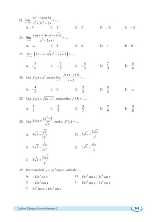 Latihan Ulangan Umum Semester 2 341
23.
2
3 20
( 1)sin 6
lim ...
3 2x
x x
x x x→
−
=
+ +
.
A. 5 B. 3 C. 2 D. . –2 E. – 3
24. 21
tan( 1)sin(1 )
lim ...
2 1x
x x
x x→
− −
=
− +
.
A. ∞ B. 8 C. 6 D. 1 E. 0
25. ( )2
lim 3 2 9 2 5 ...
x
x x x
→∞
− − − + = .
A. –
5
6
B. –
7
3
C. –
5
3
D.
7
3
E..
5
6
26. Jika 2
( )f x x= , maka
3
( ) (3)
lim ...
3x
f x f
x→
−
=
−
.
A. –
4
5
B. 0 C.
2
5
D.
5
2
E. ∞
27. Jika ( ) 6 7f x x= + , maka nilai '(3)f =K.
A.
2
3
B.
3
5
C.
5
7
D.
7
9
E.
9
11
28. Jika
2
2 1
( )
x
f x
x
−
= , maka '( ) ...f x = .
A. 2
3
2
x
x
x
+ D. 2
5
2 x
x
x
−
B. 2
5
2
x
x
x
− E. 3
2
x
x −
C. 2
2
3
x
x
x
+
29. Turunan dari 4
3 cosy x x= adalah ... .
A. 3
12 sinx x− D. 3 4
12 sin 3 cosx x x x−
B. 3
12 cosx x− E. 3 4
12 cos 3 sinx x x x−
C. 4 3
3 cos 12 sinx x x x+
 