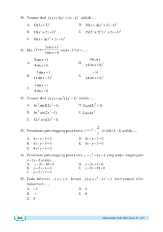 Matematika SMA/MA Kelas XI - IPA342
30. Turunan dari 2 3
( ) 5( 2 1)f x x x= + − adalah ... .
A. 2
15(2 2)x + D. 2 2
30( 1)( 2 1)x x x+ + −
B. 2 2
15( 2 1)x x+ − E. 2 2 2
15(2 2) ( 2 1)x x x+ + −
C. 2 2
10( 1)( 2 1)x x x+ + −
31. Jika
3sin 1
( )
4sin 6
x
f x
x
+
=
+
, maka '( ) ...f x = .
A.
3cos 1
4sin 6
x
x
+
+
D. 2
14cos
(4sin 6)
x
x +
B. 2
3sin 1
(4sin 6)
x
x
+
+
E. 2
14
(4sin 6)x
−
+
C.
3sin 1
4sin 6
x
x
−
−
32. Turunan dari 2 3
( ) sin (2 1)f x x= − adalah ... .
A. 2 3
6 sin 2(2 1)x x − D. 3
2cos(2 1)x −
B. 2 3
6 cos(2 1)x x − E. 2
2cos6x
C. 2 3
12 cos(2 1)x x −
33. Persamaan garis singgung pada kurva
2 2
y x
x
= − di titik (1, –1) adalah ... .
A. 4x – y – 4 = 0 D. 4x + y – 5 = 0
B. 4x – y – 5 = 0 E. 4x – y – 3 = 0
C. 4x + y – 4 = 0
34. Persamaan garis singgung pada kurva 2
4 5y x x= + − yang sejajar dengan garis
y = 2x + 3 adalah ... .
A. y – 2x – 10 = 0 D. y – 2x + 8 = 0
B. y – 2x + 6 = 0 E. y – 2x + 12 = 0
C. y – 2x + 2 = 0
35. Pada interval 1 2x− ≤ ≤ , fungsi 3 2
( ) 3 3f x x x= − + mempunyai nilai
maksimum … .
A. – 6 D. 6
B. –1 E. 8
C. 3
 