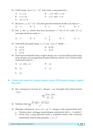 Latihan Ulangan Umum Semester 2 343
36. Grafik fungsi
3 21
6( ) 3f x x x= − naik untuk x yang memenuhi ... .
A. 1 6x  D. 0x  atau 12x 
B. 1 12x  E. 1x  atau 6x 
C. 6 6x−  
37. Jika kurva 5 4
2 5 20y x x= − + mencapai nilai minimum di titik (a, b), maka a = ….
A. – 1 B. 0 C. 1 D. 2 E. 3
38. Jika 1x dan 2x adalah akar-akar persamaan
2
0x kx k+ + = , maka
2 2
1 2x x+
mencapai minimum untuk k = ... .
A. – 1 B. 0 C.
1
2
D. 1 E. 2
39. Titik belok dari grafik fungsi 3 2
6 9 7y x x x= + + + adalah … .
A. (–2, 3) D. (2, 10)
B. (–2, 7) E. (2, 5)
C. (–2, 5)
40. Suatu karton berbentuk bujur sangkar dengan sisi a cm akan dibuat kotak tanpa
tutup dengan cara menggunting keempat pojoknya sebesar h cm. Volume kotak
maksimum untuk h = ... .
A. 1
2 a atau 1
6 a D. 1
8 a
B. 1
3 a E. 1
6 a
C. 1
4 a
B. Untuk soal nomor 41 sampai dengan nomor 50, kerjakan dengan singkat
dan jelas!
41. Jika f mempunyai turunan di c, dengan 0c  , hitunglah limit dalam bentuk
'( )f c :
( ) ( )
lim
x c
f x f c
x c→
−
−
42. Tentukan nilai 30
1 tan 1 sin
lim
x
x x
x→
+ − +
.
43. Diketahui sukubanyak 4 2
( ) 2 1f x cx x= − + , dengan c nilai yang berubah-ubah.
a. Tentukan nilai c sehingga sisa pembagian sukubanyak oleh (x – 1) adalah 3.
b. Untuk nilai c yang diperoleh pada a, tunjukkan bahwa titik minimum
sukubanyak terletak pada parabola 2
1y x= − .
 