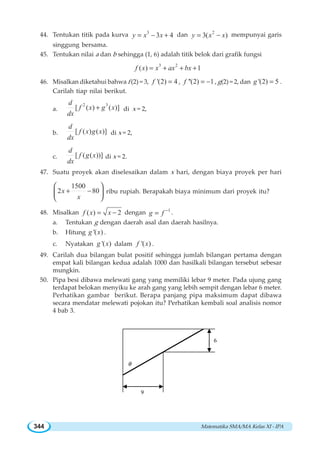 Matematika SMA/MA Kelas XI - IPA344
44. Tentukan titik pada kurva 3
3 4y x x= − + dan 2
3( )y x x= − mempunyai garis
singgung bersama.
45. Tentukan nilai a dan b sehingga (1, 6) adalah titik belok dari grafik fungsi
3 2
( ) 1f x x ax bx= + + +
46. Misalkan diketahui bahwa f (2) = 3, '(2) 4f = , ''(2) 1f = − , g(2) = 2, dan '(2) 5g = .
Carilah tiap nilai berikut.
a.
2 3
[ ( ) ( )]
d
f x g x
dx
+ di x = 2,
b. [ ( ) ( )]
d
f x g x
dx
di x = 2,
c. [ ( ( ))]
d
f g x
dx
di x = 2.
47. Suatu proyek akan diselesaikan dalam x hari, dengan biaya proyek per hari
1500
2 80x
x
+ −
⎛ ⎞
⎜ ⎟
⎝ ⎠
ribu rupiah. Berapakah biaya minimum dari proyek itu?
48. Misalkan ( ) 2f x x= − dengan 1
g f −
= .
a. Tentukan g dengan daerah asal dan daerah hasilnya.
b. Hitung '( )g x .
c. Nyatakan '( )g x dalam '( )f x .
49. Carilah dua bilangan bulat positif sehingga jumlah bilangan pertama dengan
empat kali bilangan kedua adalah 1000 dan hasilkali bilangan tersebut sebesar
mungkin.
50. Pipa besi dibawa melewati gang yang memiliki lebar 9 meter. Pada ujung gang
terdapat belokan menyiku ke arah gang yang lebih sempit dengan lebar 6 meter.
Perhatikan gambar berikut. Berapa panjang pipa maksimum dapat dibawa
secara mendatar melewati pojokan itu? Perhatikan kembali soal analisis nomor
4 bab 3.
9
θ
6
 
