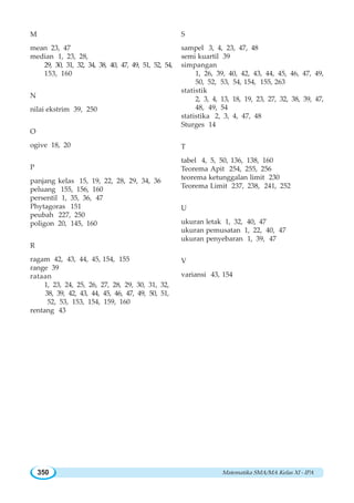 Matematika SMA/MA Kelas XI - IPA350
M
mean 23, 47
median 1, 23, 28,
29, 30, 31, 32, 34, 38, 40, 47, 49, 51, 52, 54,
153, 160
N
nilai ekstrim 39, 250
O
ogive 18, 20
P
panjang kelas 15, 19, 22, 28, 29, 34, 36
peluang 155, 156, 160
persentil 1, 35, 36, 47
Phytagoras 151
peubah 227, 250
poligon 20, 145, 160
R
ragam 42, 43, 44, 45, 154, 155
range 39
rataan
1, 23, 24, 25, 26, 27, 28, 29, 30, 31, 32,
38, 39, 42, 43, 44, 45, 46, 47, 49, 50, 51,
52, 53, 153, 154, 159, 160
rentang 43
S
sampel 3, 4, 23, 47, 48
semi kuartil 39
simpangan
1, 26, 39, 40, 42, 43, 44, 45, 46, 47, 49,
50, 52, 53, 54, 154, 155, 263
statistik
2, 3, 4, 13, 18, 19, 23, 27, 32, 38, 39, 47,
48, 49, 54
statistika 2, 3, 4, 47, 48
Sturges 14
T
tabel 4, 5, 50, 136, 138, 160
Teorema Apit 254, 255, 256
teorema ketunggalan limit 230
Teorema Limit 237, 238, 241, 252
U
ukuran letak 1, 32, 40, 47
ukuran pemusatan 1, 22, 40, 47
ukuran penyebaran 1, 39, 47
V
variansi 43, 154
 
