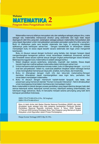 Wahana
MATEMATIKAMATEMATIKA
Program Ilmu Pengetahuan Alam
2
Matematika menurut sifatnya merupakan ratu dan sekaligus sebagai pelayan ilmu, maka
sebagai ratu matematika mempunyai struktur yang sistematis dan logis tidak dapat
dipengaruhi oleh ilmu yang lain, sedangkan sebagai pelayan matematika menyediakan alat
yang dapat digunakan untuk menyelesaikan persoalan-persoalan pada ilmu-ilmu yang lain.
Buku ini ditekankan pada cara berpikir sistematis dan logis, di samping menyajikan
aplikasinya pada kehidupan sehari-hari. Dengan karakteristik ini diharapkan setelah
mempelajari buku ini siswa dapat berpikir secara sistematis dan logis untuk mengambil
kesimpulan.
Buku ini disusun sesuai dengan kurikulum yang berlaku dan dengan harapan dapat
mengembangkan keragaman potensi, minat, kecerdasan intelektual, emosional, spritual,
dan kinestetik siswa secara optimal sesuai dengan tingkat perkembangan siswa tersebut.
Beberapa keunggulan buku matematika ini adalah sebagai berikut.
1. Materi disajikan secara sederhana, sistematis, inspiratif, dan realistis. Siswa diajak
berpikir logis dan melihat aplikasi matematika dalam kehidupan sehari-hari.
2. Untuk mempermudah pemahaman konsep materi, buku ini dilengkapi dengan c o n t o h
soal dan penyelesaian. Selain itu, soal-soal pelatihan disajikan dalam berbagai bentuk
untuk meningkatkan kemampuan daya pikir, analisis, komunikasi, dan kreativitas.
3. Buku ini dilengkapi dengan math info dan teka-teki matematika.Dengan
demikian diharapkan dapat membangkitkan rasa ingin tahu, perhatian, dan
minat dalam mempelajari matematika.
4. Buku ini disusun dengan memenuhi kaidah-kaidah tipografi, tata letak, dan
pewarnaan yang memenuhi standar “Human Computer Interactive”. Hal ini dimaksudkan
untuk merangsang minat dalam membaca dan mempelajari materi.
Buku matematika ini peduli dengan proses pendidikan yang dapat diterima dengan baik oleh
semua kelompok siswa; kelompok normal (novice), kelompok sedang (intermediate), dan
kelompok tinggi (advance). Buku ini berusaha menjadi sarana penunjang yang baik demi
kemajuan pendidikan Indonesia.
ISBN 978-979-068-854-4 (No. Jld lengkap)
ISBN 978-979-068-856-8
Harga Eceran Tertinggi (HET) Rp.18.194,-
 