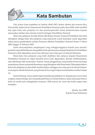 Puji syukur kami panjatkan ke hadirat Allah SWT, berkat rahmat dan karunia-Nya,
Pemerintah, dalam hal ini, Departemen Pendidikan Nasional, pada tahun 2009, telah membeli
hak cipta buku teks pelajaran ini dari penulis/penerbit untuk disebarluaskan kepada
masyarakat melalui situs internet (website) Jaringan Pendidikan Nasional.
Buku teks pelajaran ini telah dinilai oleh Badan Standar Nasional Pendidikan dan telah
ditetapkan sebagai buku teks pelajaran yang memenuhi syarat kelayakan untuk digunakan
dalam proses pembelajaran melalui Peraturan Menteri Pendidikan Nasional Nomor 9 Tahun
2009 tanggal 12 Februari 2009.
Kami menyampaikan penghargaan yang setinggi-tingginya kepada para penulis/
penerbit yang telah berkenan mengalihkan hak cipta karyanya kepada Departemen Pendidikan
Nasional untuk digunakan secara luas oleh para siswa dan guru di seluruh Indonesia.
Buku-buku teks pelajaran yang telah dialihkan hak ciptanya kepada Departemen
Pendidikan Nasional ini, dapat diunduh (down load), digandakan, dicetak, dialihmediakan,
atau difotokopi oleh masyarakat. Namun, untuk penggandaan yang bersifat komersial harga
penjualannya harus memenuhi ketentuan yang ditetapkan oleh Pemerintah. Diharapkan bahwa
buku teks pelajaran ini akan lebih mudah diakses sehingga siswa dan guru di seluruh Indone-
sia maupun sekolah Indonesia yang berada di luar negeri dapat memanfaatkan sumber belajar
ini.
Kami berharap, semua pihak dapat mendukung kebijakan ini. Kepada para siswa kami
ucapkan selamat belajar dan manfaatkanlah buku ini sebaik-baiknya. Kami menyadari bahwa
buku ini masih perlu ditingkatkan mutunya. Oleh karena itu, saran dan kritik sangat kami
harapkan.
Jakarta, Juni 2009
Kepala Pusat Perbukuan
Kata Sambutan
iii
 