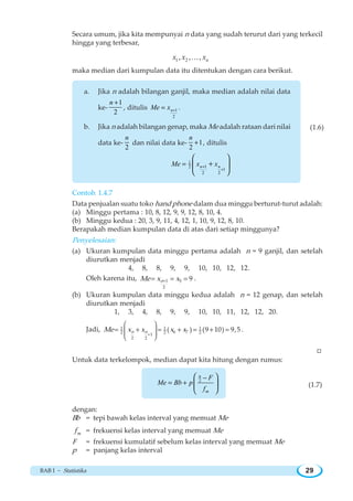 BAB I ~ Statistika 29
(1.6)
Secara umum, jika kita mempunyai n data yang sudah terurut dari yang terkecil
hingga yang terbesar,
1 2, , , nx x xK
maka median dari kumpulan data itu ditentukan dengan cara berikut.
a. Jika n adalah bilangan ganjil, maka median adalah nilai data
ke-
1
2
+n
, ditulis 1
2
+= nMe x .
b. Jika n adalah bilangan genap, maka Me adalah rataan dari nilai
data ke-
2
n
dan nilai data ke- 1
2
+
n
, ditulis
1
12
1
2 2
+
+
=
⎛ ⎞
+⎜ ⎟
⎝ ⎠
n nMe x x
Contoh 1.4.7
Data penjualan suatu toko hand phone dalam dua minggu berturut-turut adalah:
(a) Minggu pertama : 10, 8, 12, 9, 9, 12, 8, 10, 4.
(b) Minggu kedua : 20, 3, 9, 11, 4, 12, 1, 10, 9, 12, 8, 10.
Berapakah median kumpulan data di atas dari setiap minggunya?
Penyelesaian:
(a) Ukuran kumpulan data minggu pertama adalah n = 9 ganjil, dan setelah
diurutkan menjadi
4, 8, 8, 9, 9, 10, 10, 12, 12.
Oleh karena itu, 1 5
2
9nMe x x+= = = .
(b) Ukuran kumpulan data minggu kedua adalah n = 12 genap, dan setelah
diurutkan menjadi
1, 3, 4, 8, 9, 9, 10, 10, 11, 12, 12, 20.
Jadi, ( ) ( )1 1 1
6 72 2 21
2 2
9 10 9,5n nMe x x x x
+
⎛ ⎞
⎜ ⎟
⎜ ⎟
⎝ ⎠
= + = + = + = .
W
Untuk data terkelompok, median dapat kita hitung dengan rumus:
2 −
= +
⎛ ⎞
⎜ ⎟
⎝ ⎠
n
m
F
Me Bb p
f
(1.7)
dengan:
Bb = tepi bawah kelas interval yang memuat Me
mf = frekuensi kelas interval yang memuat Me
F = frekuensi kumulatif sebelum kelas interval yang memuat Me
p = panjang kelas interval
 