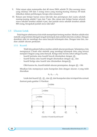 MatematikaSMA/MAKelasXI-IPA32
9. Nilai rataan ujian matematika dari 40 siswa SMA adalah 70. Jika seorang siswa
yang nilainya 100 dan 3 orang siswa yang masing-masing nilainya 30 tidak
diikutkan dalam perhitungan, berapa nilai rataannya?
10. Rataan jam belajar harian siswa laki-laki dan perempuan dari suatu sekolah
masing-masing adalah 3 jam dan 7 jam. Jika rataan jam belajar harian seluruh
siswa sekolah tersebut adalah 6 jam, dan jumlah siswa sekolah tersebut adalah
800 orang, berapakah jumlah siswa laki-laki?
1.5 Ukuran Letak
Pada bagian sebelumnya kita telah mempelajari tentang median. Median adalah nilai
statistik yang terletak ditengah-tengah kelompok data setelah data kita urutkan. Dengan
demikian nilai ini membagi dua sama banyak keliompok data. Dengan kata lain, me-
dian adalah ukuran perduaan.
1.5.1 Kuartil
Telah kita pahami bahwa median adalah ukuran perduaan. Selanjutnya, kita
mempunyai 3 buah nilai statistik yang membagi kelompok data yang terurut
menjadi 4 bagian yang sama banyak. Ketiga nilai ini kita sebut sebagai kuartil,
· kuartil pertama atau kuartil bawah dinotasikan dengan 1Q ,
· kuartil kedua atau kuartil tengah dinotasikan dengan 2Q , dan
· kuartil ketiga atau kuartil atas dinotasikan dengan 3Q .
Oleh karena itu, kuartil adalah ukuran perempatan, dengan 2Q = Me.
Misalkan kita mempunyai suatu kumpulan data dengan ukuran n yang telah
diurutkan
1 2, , , nx x xK
Letak dari kuartil 1Q , 2Q , dan 3Q dari kumpulan data ini dapat kita cermati
ilustrasi pada gambar 1.9 berikut.
3
4 n data
2
4 n data
1
4 n data
x1
Q1
Q2
Q3
xn
Gambar 1.9 Letak Kuartil-kuartil
 
