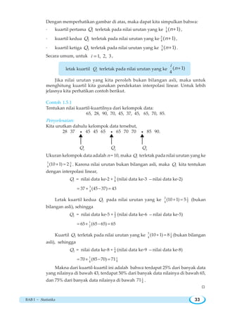 BAB I ~ Statistika 33
Dengan memperhatikan gambar di atas, maka dapat kita simpulkan bahwa:
· kuartil pertama 1Q terletak pada nilai urutan yang ke 1
4
( 1)n+ ,
· kuartil kedua 2Q terletak pada nilai urutan yang ke 2
4
( 1)n+ ,
· kuartil ketiga 3Q terletak pada nilai urutan yang ke 3
4
( 1)n+ .
Secara umum, untuk 1, 2, 3i = ,
letak kuartil iQ terletak pada nilai urutan yang ke
4
( 1)
i
n+
Jika nilai urutan yang kita peroleh bukan bilangan asli, maka untuk
menghitung kuartil kita gunakan pendekatan interpolasi linear. Untuk lebih
jelasnya kita perhatikan contoh berikut.
Contoh 1.5.1
Tentukan nilai kuartil-kuartilnya dari kelompok data:
65, 28, 90, 70, 45, 37, 45, 65, 70, 85.
Penyelesaian:
Kita urutkan dahulu kelompok data tersebut,
28 37 g 45 45 65 g 65 70 70 g 85 90.
Q1
Q2
Q3
Ukuran kelompok data adalah n = 10, maka 1Q terletak pada nilai urutan yang ke
1 3
44
(10 1) 2+ = . Karena nilai urutan bukan bilangan asli, maka 1Q kita tentukan
dengan interpolasi linear,
1Q = nilai data ke-2 + 3
4 (nilai data ke-3 − nilai data ke-2)
3
4
37 (45 37) 43= + − =
Letak kuartil kedua 2Q pada nilai urutan yang ke 2 1
24
(10 1) 5+ = (bukan
bilangan asli), sehingga
2Q = nilai data ke-5 + 1
2 (nilai data ke-6 − nilai data ke-5)
1
2
65 (65 65) 65= + − =
Kuartil 3Q terletak pada nilai urutan yang ke 3 1
44
(10 1) 8+ = (bukan bilangan
asli), sehingga
3Q = nilai data ke-8 + 1
4 (nilai data ke-9 − nilai data ke-8)
1 1
44
70 (85 70) 71= + − =
Makna dari kuartil-kuartil ini adalah bahwa terdapat 25% dari banyak data
yang nilainya di bawah 43, terdapat 50% dari banyak data nilainya di bawah 65,
dan 75% dari banyak data nilainya di bawah 1
4
71 .
W
 