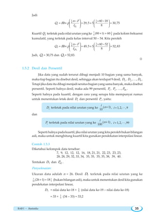 BAB I ~ Statistika 35
Jadi
1
1 1
4 4
1
80 18
29,5 5 30,75
8Q
n F
Q Bb p
f
⎛ ⎞ ×⎛ ⎞
⎜ ⎟ ⎜ ⎟⎜ ⎟ ⎝ ⎠⎝ ⎠
− −
= + = + =
Kuartil 3Q terletak pada nilai urutan yang ke
3 3
44
(80 1) 60+ = pada kolom frekuensi
kumulatif, yang terletak pada kelas interval 50 – 54. Kita peroleh
1
3 3
4 4
3
3
80 52
49,5 5 52,83
8Q
n F
Q Bb p
f
⎛ ⎞ ⎛ × ⎞
⎜ ⎟ ⎜ ⎟⎜ ⎟ ⎝ ⎠⎝ ⎠
− −
= + = + =
Jadi, 1Q = 30,75 dan 3Q = 52,83.
W
1.5.2 Desil dan Persentil
Jika data yang sudah terurut dibagi menjadi 10 bagian yang sama banyak,
maka tiap bagian itu disebut desil, sehingga akan terdapat 9 desil, 1D , 2D , …, 9D .
Tetapi jika data itu dibagi menjadi seratus bagian yang sama banyak, maka disebut
persentil. Seperti halnya desil, maka ada 99 persentil, 1P , 2P , …, 99P .
Seperti halnya pada kuartil, dengan cara yang serupa kita mempunyai rumus
untuk menentukan letak desil iD dan persentil iP , yaitu:
iD terletak pada nilai urutan yang ke ( 1)
10
i
n+ , 1,2, ,9i = L
dan
iP terletak pada nilai urutan yang ke ( 1)
100
i
n+ , 1,2, ,99i = L
Seperti halnya pada kuartil, jika nilai urutan yang kita peroleh bukan bilangan
asli, maka untuk menghitung kuartil kita gunakan pendekatan interpolasi linear.
Contoh 1.5.3
Diketahui kelompok data tersebar:
7, 9, 12, 12, 12, 16, 18, 21, 21, 22, 23, 23, 23,
28, 28, 29, 32, 33, 34, 35, 35, 35, 35, 38, 39, 40.
Tentukan 7D dan 62P .
Penyelesaian:
Ukuran data adalah n = 26. Desil 7D terletak pada nilai urutan yang ke
7 1
10 5
(26 1) 18+ = (bukan bilangan asli), maka untuk menentukan desil kita gunakan
pendekatan interpolasi linear,
7D = nilai data ke-18 + 1
5 (nilai data ke-19 – nilai data ke-18)
= 33 + 1
5 (34 – 33) = 33,2
 