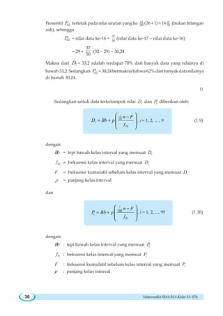 MatematikaSMA/MAKelasXI-IPA36
Persentil 62P terletak pada nilai urutan yang ke 62 37
100 50
(26 1) 16+ = (bukan bilangan
asli), sehingga
62P = nilai data ke-16 +
37
50
(nilai data ke-17 – nilai data ke-16)
= 29 +
37
50
(32 – 29) = 30,24
Makna dari 7D = 33,2 adalah terdapat 70% dari banyak data yang nilainya di
bawah 33,2. Sedangkan 62P = 30,24 bermakna bahwa 62% dari banyak data nilainya
di bawah 30,24.
W
Sedangkan untuk data terkelompok nilai iD dan iP diberikan oleh:
10 −
= +
⎛ ⎞
⎜ ⎟⎜ ⎟
⎝ ⎠i
i
i
D
n F
D Bb p
f
, i = 1, 2, ... , 9 (1.9)
dengan:
Bb = tepi bawah kelas interval yang memuat iD
iDf = frekuensi kelas interval yang memuat iD
F = frekuensi kumulatif sebelum kelas interval yang memuat iD
p = panjang kelas interval
dan
100
−
= +
⎛ ⎞
⎜ ⎟⎜ ⎟
⎝ ⎠i
i
i
P
n F
P Bb p
f
, i = 1, 2, ..., 99 (1.10)
dengan:
Bb : tepi bawah kelas interval yang memuat iP
iPf : frekuensi kelas interval yang memuat iP
F : frekuensi kumulatif sebelum kelas interval yang memuat iP
p : panjang kelas interval
 