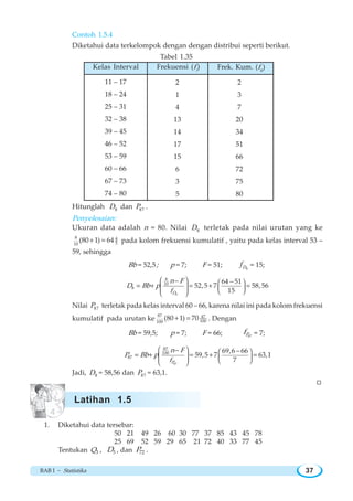 BAB I ~ Statistika 37
Contoh 1.5.4
Diketahui data terkelompok dengan dengan distribui seperti berikut.
Tabel 1.35
Hitunglah 8D dan 87P .
Penyelesaian:
Ukuran data adalah n = 80. Nilai 8D terletak pada nilai urutan yang ke
8 4
510
(80 1) 64+ = pada kolom frekuensi kumulatif , yaitu pada kelas interval 53 –
59, sehingga
Bb = 52,5; p = 7; F = 51; 8Df = 15;
8
8
10
8
64 51
52,5 7 58,56
15D
n F
D Bb p
f
⎛ ⎞ ⎛ ⎞
⎜ ⎟ ⎜ ⎟⎜ ⎟ ⎝ ⎠⎝ ⎠
− −
= + = + =
Nilai 87P terletak pada kelas interval 60 – 66, karena nilai ini pada kolom frekuensi
kumulatif pada urutan ke
87 47
100100
(80 1) 70+ = . Dengan
Bb = 59,5; p = 7; F = 66; 87Pf = 7;
87
87
100
87
69,6 66
59,5 7 63,1
7P
n F
P Bb p
f
⎛ ⎞ ⎛ ⎞
⎜ ⎟ ⎜ ⎟⎜ ⎟ ⎝ ⎠⎝ ⎠
− −
= + = + =
Jadi, 8D = 58,56 dan 87P = 63,1.
W
1. Diketahui data tersebar:
50 21 49 26 60 30 77 37 85 43 45 78
25 69 52 59 29 65 21 72 40 33 77 45
Tentukan 3Q , 5D , dan 72P .
11 – 17
18 – 24
25 – 31
32 – 38
39 – 45
46 – 52
53 – 59
60 – 66
67 – 73
74 – 80
2
1
4
13
14
17
15
6
3
5
Kelas Interval Frekuensi (fi
) Frek. Kum. (fk
)
2
3
7
20
34
51
66
72
75
80
Latihan 1.5
 