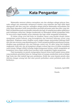 Matematika SMA/MA Kelas XI - IPAiv
Matematika menurut sifatnya merupakan ratu dan sekaligus sebagai pelayan ilmu,
maka sebagai ratu matematika mempunyai struktur yang sistematis dan logis tidak dapat
dipengaruhi oleh ilmu yang lain, sedangkan sebagai pelayan Matematika menyediakan alat
yang dapat digunakan untuk menyelesaikan persoalan-persoalan pada ilmu-ilmu yang lain.
Buku ini ditekankan pada cara berpikir sistematis dan logis, di samping menyajikan aplikasinya
pada kehidupan sehari-hari. Dengan karakteristik ini diharapkan setelah mempelajari buku
ini siswa-siswa dapat berpikir secara sistematis dan logis untuk mengambil kesimpulan.
Di dalam setiap awal bab buku ini disajikan tujuan yang hendak dicapai dalam
mempelajari pokok bahasan yang bersangkutan dan informasi beberapa syarat yang
diperlukan. Penjelasan materi disajikan secara singkat dengan menyertakan beberapa bukti
dari sifat atau teorema yang dipandang perlu. Untuk mempermudahkan pemahaman konsep,
disajikan juga pembahasan satu atau beberapa contoh soal. Di akhir setiap bab disajikan
rangkuman, math info, dan uji kompetensi sebagai evaluasi bagi siswa di dalam memahami
suatu konsep. Sebagai refleksi terhadap tingkat penguasaan konsep, setelah mengerjakan uji
kompetensi siswa dapat melihat kunci jawaban untuk mengetahui tingkat penguasaan.
Pada kesempatan ini penulis mengucapkan banyak terima kasih kepada semua pihak
yang membantu penerbitan buku ini. Semoga buku ini mampu memberikan motivasi belajar
bagi Anda dan nilai tambah bagi para pemakainya. Kritik dan saran kepada penulis akan
diterima dengan senang hati dan akan penulis perhatikan untuk perbaikan pada edisi
berikutnya.
Surakarta, April 2008
Penulis
Kata Pengantar
 