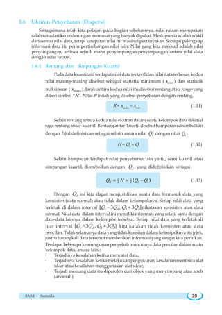 BAB I ~ Statistika 39
1.6 Ukuran Penyebaran (Dispersi)
Sebagaimana telah kita pelajari pada bagian sebelumnya, nilai rataan merupakan
salah satu dari kecenderungan memusat yang banyak dipakai. Meskipun ia adalah wakil
dari semua nilai data, tetapi ketepatan nilai itu masih dipertanyakan. Sebagai pelengkap
informasi data itu perlu pertimbangan nilai lain. Nilai yang kita maksud adalah nilai
penyimpangan, artinya sejauh mana penyimpangan-penyimpangan antara nilai data
dengan nilai rataan.
1.6.1 Rentang dan Simpangan Kuartil
Pada data kuantitatif terdapat nilai data terkecil dan nilai data terbesar, kedua
nilai masing-masing disebut sebagai statistik minimum ( minx ) dan statistik
maksimum ( maksx ). Jarak antara kedua nilai itu disebut rentang atau range yang
diberi simbol “R”. Nilai R inilah yang disebut penyebaran dengan rentang,
R = xmaks
– xmin
(1.11)
Selain rentang antara kedua nilai ekstrim dalam suatu kelompok data dikenal
juga rentang antar-kuartil. Rentang antar-kuartil disebut hamparan (disimbolkan
dengan H) didefinisikan sebagai selisih antara nilai 3Q dengan nilai 1Q ,
H = Q3
– Q1
(1.12)
Selain hamparan terdapat nilai penyebaran lain yaitu, semi kuartil atau
simpangan kuartil, disimbolkan dengan dQ , yang didefinisikan sebagai
1 1
3 12 2 ( )= = −dQ H Q Q (1.13)
Dengan dQ ini kita dapat menjustifikasi suatu data termasuk data yang
konsisten (data normal) atau tidak dalam kelompoknya. Setiap nilai data yang
terletak di dalam interval 1 3[ 3 , 3 ]d dQ Q Q Q− + dikatakan konsisten atau data
normal. Nilai data dalam interval ini memiliki informasi yang relatif sama dengan
data-data lainnya dalam kelompok tersebut. Setiap nilai data yang terletak di
luar interval 1 3[ 3 , 3 ]d dQ Q Q Q− + kita katakan tidak konsisten atau data
pencilan. Tidak selamanya data yang tidak konsiten dalam kelompoknya itu jelek,
justru barangkali data tersebut memberikan informasi yang sangat kita perlukan.
Terdapat beberapa kemungkinan penyebab munculnya data pencilan dalam suatu
kelompok data, antara lain :
· Terjadinya kesalahan ketika mencatat data,
· Terjadinya kesalahan ketika melakukan pengukuran, kesalahan membaca alat
ukur atau kesalahan menggunakan alat ukur,
· Terjadi memang data itu diperoleh dari objek yang menyimpang atau aneh
(anomali).
 