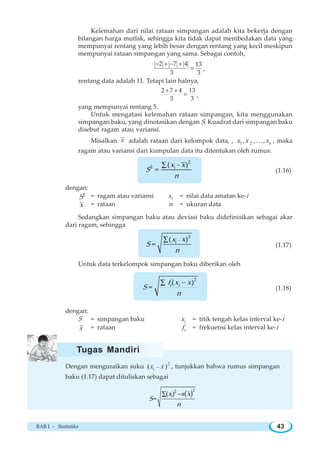 BAB I ~ Statistika 43
Kelemahan dari nilai rataan simpangan adalah kita bekerja dengan
bilangan harga mutlak, sehingga kita tidak dapat membedakan data yang
mempunyai rentang yang lebih besar dengan rentang yang kecil meskipun
mempunyai rataan simpangan yang sama. Sebagai contoh,
2 7 4 13
3 3
− + − +
= ,
rentang data adalah 11. Tetapi lain halnya,
2 7 4 13
3 3
+ +
= ,
yang mempunyai rentang 5.
Untuk mengatasi kelemahan rataan simpangan, kita menggunakan
simpangan baku, yang dinotasikan dengan S. Kuadrat dari simpangan baku
disebut ragam atau variansi.
Misalkan x adalah rataan dari kelompok data, , 1 2, , , nx x x… , maka
ragam atau variansi dari kumpulan data itu ditentukan oleh rumus:
∑
2
2 i( - )
=
x x
S
n
(1.16)
dengan:
2
S = ragam atau variansi ix = nilai data amatan ke-i
x = rataan n = ukuran data
Sedangkan simpangan baku atau deviasi baku didefinisikan sebagai akar
dari ragam, sehingga
∑
2
-i( )
=
x x
S
n
(1.17)
Untuk data terkelompok simpangan baku diberikan oleh
−∑
2
( )
= i if x x
S
n
(1.18)
dengan:
S = simpangan baku ix = titik tengah kelas interval ke-i
x = rataan if = frekuensi kelas interval ke-i
Dengan menguraikan suku
2
( )ix x− , tunjukkan bahwa rumus simpangan
baku (1.17) dapat dituliskan sebagai
( )−∑ n
22
( )
= ix x
S
n
Tugas Mandiri
 