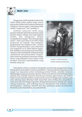 MatematikaSMA/MAKelasXI-IPA48
Pada abad ke-19 dan awal abad ke-20 statistika mulai banyak menggunakan bidang-
bidang dalam matematika, terutama probabilitas. Cabang statistika yang pada saat ini
sangat luas digunakan untuk mendukung metode ilmiah, statistika inferensi,
dikembangkan pada paruh kedua abad ke-19 dan awal abad ke-20 oleh Ronald Fisher
(peletak dasar statistika inferensi), Karl Pearson (metode regresi linear), dan William
Sealey Gosset (meneliti problem sampel berukuran kecil). Penggunaan statistika pada
masa sekarang dapat dikatakan telah menyentuh semua bidang ilmu pengetahuan,
mulai dari astronomi hingga linguistika. Bidang-bidang ekonomi, biologi dan cabang-
cabang terapannya, serta psikologi banyak dipengaruhi oleh statistika dalam
metodologinya. Akibatnya lahirlah ilmu-ilmu gabungan seperti ekonometrika,
biometrika (atau biostatistika), dan psikometrika.
Penggunaan istilah statistika berakar dari
istilah istilah dalam aljabar fungsi aturan
pencacahan. Bahasa latin moderen statisticum
collegium (“dewan negara”) dan bahasa Italia
statista (“negarawan” atau “politikus”).
Gottfried Achenwall (1749) meng-
gunakan Statistik dalam bahasa Jerman untuk
pertama kalinya sebagai nama bagi kegiatan
analisis data kenegaraan, dengan
mengartikannya sebagai “ilmu tentang negara
(state)”. Pada awal abad ke-19 telah terjadi
pergeseran arti menjadi “ilmu mengenai
pengumpulan dan klasifikasi data”. Sir John
Sinclair memperkenalkan nama (Statistics)
dan pengertian ini ke dalam bahasa Inggris.
Jadi, statistika secara prinsip mula-mula hanya
mengurus data yang dipakai lembaga-lembaga
administratif dan pemerintahan. Pengum-
pulan data terus berlanjut, khususnya melalui
sensus yang dilakukan secara teratur untuk
memberi informasi kependudukan yang
berubah setiap saat.
Math Info
Gambar 1.12 Sir John Sinclair
Sumber: sinclair.quarterman.org
 