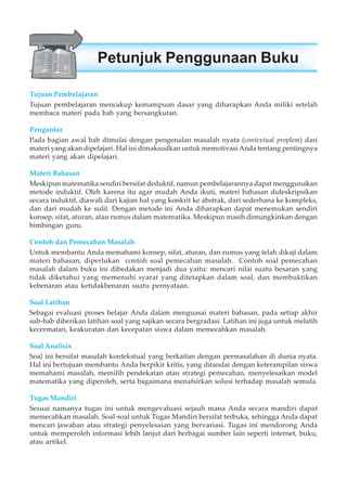 Tujuan Pembelajaran
Tujuan pembelajaran mencakup kemampuan dasar yang diharapkan Anda miliki setelah
membaca materi pada bab yang bersangkutan.
Pengantar
Pada bagian awal bab dimulai dengan pengenalan masalah nyata (contextual proplem) dari
materi yang akan dipelajari. Hal ini dimaksudkan untuk memotivasi Anda tentang pentingnya
materi yang akan dipelajari.
Materi Bahasan
Meskipun matematika sendiri bersifat deduktif, namun pembelajarannya dapat menggunakan
metode induktif. Oleh karena itu agar mudah Anda ikuti, materi bahasan dideskripsikan
secara induktif, diawali dari kajian hal yang konkrit ke abstrak, dari sederhana ke kompleks,
dan dari mudah ke sulit. Dengan metode ini Anda diharapkan dapat menemukan sendiri
konsep, sifat, aturan, atau rumus dalam matematika. Meskipun masih dimungkinkan dengan
bimbingan guru.
Contoh dan Pemecahan Masalah
Untuk membantu Anda memahami konsep, sifat, aturan, dan rumus yang telah dikaji dalam
materi bahasan, diperlukan contoh soal pemecahan masalah. Contoh soal pemecahan
masalah dalam buku ini dibedakan menjadi dua yaitu: mencari nilai suatu besaran yang
tidak diketahui yang memenuhi syarat yang ditetapkan dalam soal, dan membuktikan
kebenaran atau ketidakbenaran suatu pernyataan.
Soal Latihan
Sebagai evaluasi proses belajar Anda dalam menguasai materi bahasan, pada setiap akhir
sub-bab diberikan latihan soal yang sajikan secara bergradasi. Latihan ini juga untuk melatih
kecermatan, keakuratan dan kecepatan siswa dalam memecahkan masalah.
Soal Analisis
Soal ini bersifat masalah kontekstual yang berkaitan dengan permasalahan di dunia nyata.
Hal ini bertujuan membantu Anda berpikir kritis, yang ditandai dengan keterampilan siswa
memahami masalah, memilih pendekatan atau strategi pemecahan, menyelesaikan model
matematika yang diperoleh, serta bagaimana menafsirkan solusi terhadap masalah semula.
Tugas Mandiri
Sesuai namanya tugas ini untuk mengevaluasi sejauh mana Anda secara mandiri dapat
memecahkan masalah. Soal-soal untuk Tugas Mandiri bersifat terbuka, sehingga Anda dapat
mencari jawaban atau strategi penyelesaian yang bervariasi. Tugas ini mendorong Anda
untuk memperoleh informasi lebih lanjut dari berbagai sumber lain seperti internet, buku,
atau artikel.
Petunjuk Penggunaan Buku
 