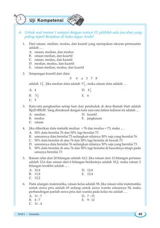 BAB I ~ Statistika 49
A. Untuk soal nomor 1 sampai dengan nomor 15, pilihlah satu jawaban yang
paling tepat! Kerjakan di buku tugas Anda!
1. Dari rataan, median, modus, dan kuartil yang merupakan ukuran pemusatan
adalah ... .
A. rataan, median, dan modus
B. rataan median, dan kuartil
C. rataan, modus, dan kuartil
D. median, modus, dan kuartil
E. rataan median, modus, dan kuartil
2. Simpangan kuartil dari data:
5 6 a 3 7 8
adalah 1
2
1 . Jika median data adalah 1
2
5 , maka rataan data adalah ... .
A. 4 D. 1
2
4
B. 1
2
5 E. 6
C. 5
3. Rata-rata penghasilan setiap hari dari penduduk di desa Ramah Hati adalah
Rp25.000,00. Yang dimaksud dengan kata rata-rata dalam kalimat ini adalah ... .
A. median D. kuartil
B. modus E. jangkauan
C. rataan
4. Jika diberikan data statistik median = 76 dan modus = 73, maka ... .
A. 50% data bernilai 76 dan 50% lagi bernilai 73
B. umumnya data bernilai 73 sedangkan nilainya 50% saja yang bernilai 76
C. 50% data bernilai di atas 76 dan 50% lagi bernilai di bawah 73
D. umumnya data bernilai 76 sedangkan nilainya 50% saja yang bernilai 73
E. 50% data bernilai di atas 76 dan 50% lagi bernilai di bawahnya tetapi pada
umunya bernilai 73
5. Rataan nilai dari 20 bilangan adalah 14,2. Jika rataan dari 12 bilangan pertama
adalah 12,6 dan rataan dari 6 bilangan berikutnya adalah 18,2, maka rataan 2
bilangan terakhir adalah ... .
A. 10,4 D. 12,8
B. 11,8 E. 13,4
C. 12,2
6. Pada ulangan matematika, rataan kelas adalah 58. Jika rataan nilai matematika
untuk siswa pria adalah 65 sedang untuk siswa wanita rataannya 54, maka
perbandingan jumlah siswa pria dan wanita pada kelas itu adalah ... .
A. 11 : 7 D. 7 : 15
B. 4 : 7 E. 9 : 12
C. 11 : 4
Uji Kompetensi
 
