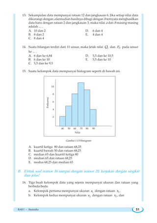 BAB I ~ Statistika 51
13. Sekumpulan data mempunyai rataan 12 dan jangkauan 6. Jika setiap nilai data
dikurangi dengan a kemudian hasilnya dibagi dengan b ternyata menghasilkan
data baru dengan rataan 2 dan jangkauan 3, maka nilai a dan b masing-masing
adalah ... .
A. 10 dan 2 D. 6 dan 4
B. 8 dan 2 E. 4 dan 4
C. 8 dan 4
14. Suatu bilangan terdiri dari 11 unsur, maka letak nilai 2Q dan 57P pada unsur
ke ... .
A. 6 dan ke 6,84 D. 5,5 dan ke 10,5
B. 6 dan ke 10 E. 5,5 dan ke 10
C. 5,5 dan ke 9,5
15. Suatu kelompok data mempunyai histogram seperti di bawah ini.
Gambar 1.13 Histogram
A. kuartil ketiga 80 dan rataan 68,25
B. kuartil bawah 50 dan rataan 68,25
C. median 65 dan kuartil ketiga 80
D. median 65 dan rataan 68,25
E. modus 68,25 dan median 65
B. Untuk soal nomor 16 sampai dengan nomor 20, kerjakan dengan singkat
dan jelas!
16. Tiga buah kelompok data yang sejenis mempunyai ukuran dan rataan yang
berbeda-beda:
a. Kelompok pertama mempunyai ukuran 1n dengan rataan 1x ,
b. Kelompok kedua mempunyai ukuran 2n dengan rataan 2x , dan
10
8
6
4
2
40 50 60 70 80 90
Nilai
Frekuensi
 