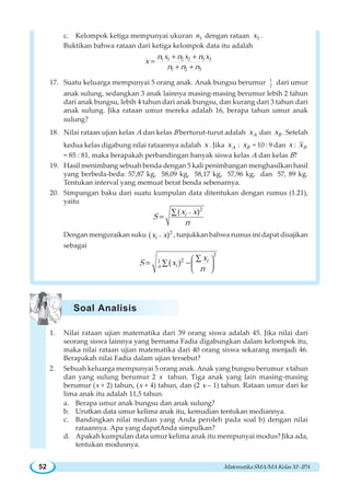 MatematikaSMA/MAKelasXI-IPA52
c. Kelompok ketiga mempunyai ukuran 3n dengan rataan 3x .
Buktikan bahwa rataan dari ketiga kelompok data itu adalah
1 1 2 2 3 3
1 2 3
n x n x n x
x
n n n
+ +
=
+ +
17. Suatu keluarga mempunyai 5 orang anak. Anak bungsu berumur 1
2 dari umur
anak sulung, sedangkan 3 anak lainnya masing-masing berumur lebih 2 tahun
dari anak bungsu, lebih 4 tahun dari anak bungsu, dan kurang dari 3 tahun dari
anak sulung. Jika rataan umur mereka adalah 16, berapa tahun umur anak
sulung?
18. Nilai rataan ujian kelas A dan kelas B berturut-turut adalah Ax dan Bx . Setelah
kedua kelas digabung nilai rataannya adalah x . Jika Ax : Bx = 10 : 9 dan x : Bx
= 85 : 81, maka berapakah perbandingan banyak siswa kelas A dan kelas B?
19. Hasil menimbang sebuah benda dengan 5 kali penimbangan menghasilkan hasil
yang berbeda-beda: 57,87 kg, 58,09 kg, 58,17 kg, 57,96 kg, dan 57, 89 kg.
Tentukan interval yang memuat berat benda sebenarnya.
20. Simpangan baku dari suatu kumpulan data ditentukan dengan rumus (1.21),
yaitu
2
( )ix x
S
n
−∑
=
Dengan menguraikan suku 2
( )ix x− , tunjukkan bahwa rumus ini dapat disajikan
sebagai
2
21
( ) i
in
x
S x
n
⎛ ⎞
⎜ ⎟
⎝ ⎠
∑
= −∑
1. Nilai rataan ujian matematika dari 39 orang siswa adalah 45. Jika nilai dari
seorang siswa lainnya yang bernama Fadia digabungkan dalam kelompok itu,
maka nilai rataan ujian matematika dari 40 orang siswa sekarang menjadi 46.
Berapakah nilai Fadia dalam ujian tersebut?
2. Sebuah keluarga mempunyai 5 orang anak. Anak yang bungsu berumur x tahun
dan yang sulung berumur 2 x tahun. Tiga anak yang lain masing-masing
berumur (x + 2) tahun, (x + 4) tahun, dan (2 x – 1) tahun. Rataan umur dari ke
lima anak itu adalah 11,5 tahun.
a. Berapa umur anak bungsu dan anak sulung?
b. Urutkan data umur kelima anak itu, kemudian tentukan mediannya.
c. Bandingkan nilai median yang Anda peroleh pada soal b) dengan nilai
rataannya. Apa yang dapatAnda simpulkan?
d. Apakah kumpulan data umur kelima anak itu mempunyai modus? Jika ada,
tentukan modusnya.
Soal Analisis
 