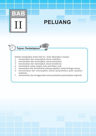 BAB II ~ Peluang 55
PELUANGPELUANG
II
BAB
Tujuan Pembelajaran
Setelah mempelajari materi bab ini, Anda diharapkan mampu:
1. merumuskan dan menerapkan aturan perkalian,
2. merumuskan dan menerapkan aturan permutasi,
3. merumuskan dan menerapkan aturan kombinasi,
4. menentukan ruang sampel suatu percobaan acak,
5. menentukan dan menafsirkan peluang kejadian untuk berbagai situasi,
6. merumuskan dan menerapkan aturan penjumlahan pada kejadian
majemuk,
7. merumuskan dan menggunakan aturan perkalian pada kejadian majemuk.
 