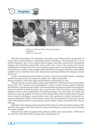 Matematika SMA/MA Kelas XI - IPA56
Gambar 2.1 Anak-anak SMA sedang ujian olimpiade
matematika
Sumber:www.bmw.co.id
Dari hasil penjaringan tim olimpiade matematika suatu SMA, panitia memperoleh 10
orang calon yang kemampuan matematika mereka berimbang. Dari sejumlah itu, 6 siswa
pandai komputer, dan 4 siswa pandai bahasa Inggris. Kemudian panitia akan membentuk
anggota tim olimpiade matematika yang terdiri dari 3 siswa. Jika panitia bermaksud
membentuk tim yang terdiri dari 2 siswa pandai komputer dan 1 siswa pandai bahasa Inggris,
berapa banyak susunan yang mungkin dapat dibentuk? Pertanyaan selanjutnya, jika panitia
memilih 3 siswa tersebut secara acak, berapa besar peluang terbentuk tim dengan susunan
seperti itu?
Untuk menyelesaikan permasalahan tersebut, Anda perlu terlebih dahulu mengingat
kembali konsep-konsep dari himpunan, aljabar, dan logika matematika.
Dengan demikian Anda akan dapat menyelesaikan permasalahan di atas.
”Berapa banyak susunan yang mungkin dapat dibentuk” adalah salah satu contoh kaidah
pencacahan, dan ”berapa besar kemungkinan” adalah contoh tentang tingkat keyakinan
dari kejadian yang belum pasti terjadi. Untuk mempelajari kaidah pencacahan dan mengukur
tingkat keyakinan tentang kepastian akan muncul atau tidak munculnya suatu kejadian
dipelajari dalam cabang matematika Ilmu Hitung Peluang. Asal mula ilmu ini adalah dari
pertanyaan seorang penjudi Chevalier de Mere kepada Blaise Pascal (1623-1662) mengenai
suatu masalah pembagian uang taruhan pada suatu perjudian, apabila permainan itu
terpaksa dihentikan sebelum selesai karena sesuatu hal. Dari kejadian ini Pascal dan Fermat
(1601-1665) saling berdiskusi yang akhirnya memunculkan cabang matematika Ilmu Hitung
Peluang.
Kehadiran Ilmu Hitung peluang disambut baik oleh para ahli matematika maupun ahli-
ahli ilmu lain seperti fisika dan ekonomi, karena kontribusinya yang cukup besar terhadap
ilmu-ilmu tersebut.
Sebagai dasar dalam mengkaji hitung peluang adalah aturan pencacahan. Oleh karena
itu, akan kita kaji lebih dahulu tentang aturan pencacahan ini.
Pengantar
 