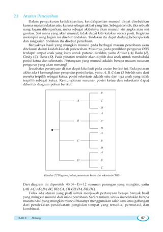 BAB II ~ Peluang 57
2.1 Aturan Pencacahan
Dalam pengukuran ketidakpastian, ketidakpastian muncul dapat disebabkan
karena suatu tindakan atau karena sebagai akibat yang lain. Sebagai contoh, jika sebuah
uang logam dilemparkan, maka sebagai akibatnya akan muncul sisi angka atau sisi
gambar. Sisi mana yang akan muncul, tidak dapat kita katakan secara pasti. Kegiatan
melempar uang logam ini disebut tindakan. Tindakan itu dapat diulang beberapa kali
dan rangkaian tindakan itu disebut percobaan.
Banyaknya hasil yang mungkin muncul pada berbagai macam percobaan akan
ditelusuri dalam kaidah-kaidah pencacahan. Misalnya, pada pemilihan pengurus OSIS
terdapat empat anak yang lolos untuk putaran terakhir, yaitu Anwar (A), Badu (B),
Cindy (C), Dana (D). Pada putaran terakhir akan dipilih dua anak untuk menduduki
posisi ketua dan sekretaris. Pertanyaan yang muncul adalah: berapa macam susunan
pengurus yang akan menang?
Jawab atas pertanyaan di atas dapat kita ikuti pada uraian berikut ini. Pada putaran
akhir ada 4 kemungkinan pengisian posisi ketua, yaitu A, B, C dan D. Setelah satu dari
mereka terpilih sebagai ketua, posisi sekretaris adalah satu dari tiga anak yang tidak
terpilih sebagai ketua. Kemungkinan susunan posisi ketua dan sekretaris dapat
dibentuk diagram pohon berikut.
Gambar 2.2 Diagram pohon penentuan ketua dan sekretaris OSIS
Dari diagram ini diperoleh 4 (4 1) 12× − = susunan pasangan yang mungkin, yaitu
(AB, AC, AD, BA, BC, BD, CA, CB, CD, DA, DB, DC).
Tidak ada aturan yang pasti untuk menjawab pertanyaan berapa banyak hasil
yang mungkin muncul dari suatu percobaan. Secara umum, untuk menentukan berapa
macam hasil yang mungkin muncul biasanya menggunakan salah satu atau gabungan
dari pendekatan-pendekatan: pengisian tempat yang tersedia, permutasi, dan
kombinasi.
A
B
C
D
B
C
D
A
C
D
A
B
D
A
B
C
 