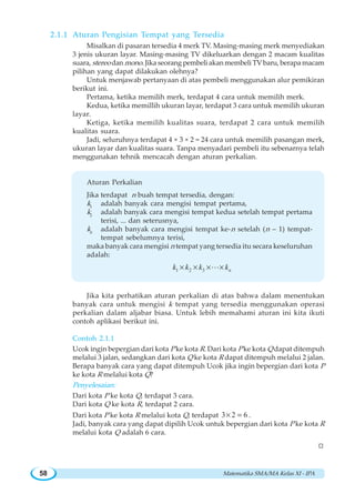 Matematika SMA/MA Kelas XI - IPA58
2.1.1 Aturan Pengisian Tempat yang Tersedia
Misalkan di pasaran tersedia 4 merk TV. Masing-masing merk menyediakan
3 jenis ukuran layar. Masing-masing TV dikeluarkan dengan 2 macam kualitas
suara, stereo dan mono. Jika seorang pembeli akan membeli TV baru, berapa macam
pilihan yang dapat dilakukan olehnya?
Untuk menjawab pertanyaan di atas pembeli menggunakan alur pemikiran
berikut ini.
Pertama, ketika memilih merk, terdapat 4 cara untuk memilih merk.
Kedua, ketika memillih ukuran layar, terdapat 3 cara untuk memilih ukuran
layar.
Ketiga, ketika memilih kualitas suara, terdapat 2 cara untuk memilih
kualitas suara.
Jadi, seluruhnya terdapat 4 × 3 × 2 = 24 cara untuk memilih pasangan merk,
ukuran layar dan kualitas suara. Tanpa menyadari pembeli itu sebenarnya telah
menggunakan tehnik mencacah dengan aturan perkalian.
Aturan Perkalian
Jika terdapat n buah tempat tersedia, dengan:
k1
adalah banyak cara mengisi tempat pertama,
k2
adalah banyak cara mengisi tempat kedua setelah tempat pertama
terisi, ... dan seterusnya,
kn
adalah banyak cara mengisi tempat ke-n setelah (n – 1) tempat-
tempat sebelumnya terisi,
maka banyak cara mengisi n tempat yang tersedia itu secara keseluruhan
adalah:
1 2 3 nk k k k× × × ×L
Jika kita perhatikan aturan perkalian di atas bahwa dalam menentukan
banyak cara untuk mengisi k tempat yang tersedia menggunakan operasi
perkalian dalam aljabar biasa. Untuk lebih memahami aturan ini kita ikuti
contoh aplikasi berikut ini.
Contoh 2.1.1
Ucok ingin bepergian dari kota P ke kota R. Dari kota P ke kota Q dapat ditempuh
melalui 3 jalan, sedangkan dari kota Q ke kota R dapat ditempuh melalui 2 jalan.
Berapa banyak cara yang dapat ditempuh Ucok jika ingin bepergian dari kota P
ke kota R melalui kota Q?
Penyelesaian:
Dari kota P ke kota Q, terdapat 3 cara.
Dari kota Q ke kota R, terdapat 2 cara.
Dari kota P ke kota R melalui kota Q, terdapat 3 2 6× = .
Jadi, banyak cara yang dapat dipilih Ucok untuk bepergian dari kota P ke kota R
melalui kota Q adalah 6 cara.
W
 