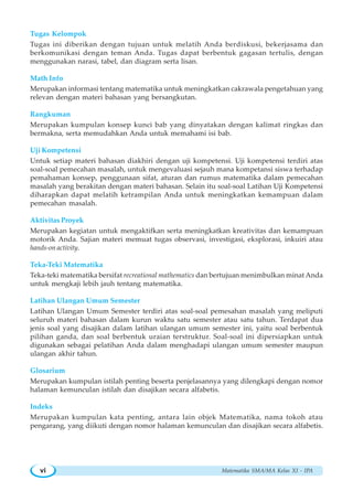 Matematika SMA/MA Kelas XI - IPAvi
Tugas Kelompok
Tugas ini diberikan dengan tujuan untuk melatih Anda berdiskusi, bekerjasama dan
berkomunikasi dengan teman Anda. Tugas dapat berbentuk gagasan tertulis, dengan
menggunakan narasi, tabel, dan diagram serta lisan.
Math Info
Merupakan informasi tentang matematika untuk meningkatkan cakrawala pengetahuan yang
relevan dengan materi bahasan yang bersangkutan.
Rangkuman
Merupakan kumpulan konsep kunci bab yang dinyatakan dengan kalimat ringkas dan
bermakna, serta memudahkan Anda untuk memahami isi bab.
Uji Kompetensi
Untuk setiap materi bahasan diakhiri dengan uji kompetensi. Uji kompetensi terdiri atas
soal-soal pemecahan masalah, untuk mengevaluasi sejauh mana kompetansi siswa terhadap
pemahaman konsep, penggunaan sifat, aturan dan rumus matematika dalam pemecahan
masalah yang berakitan dengan materi bahasan. Selain itu soal-soal Latihan Uji Kompetensi
diharapkan dapat melatih ketrampilan Anda untuk meningkatkan kemampuan dalam
pemecahan masalah.
Aktivitas Proyek
Merupakan kegiatan untuk mengaktifkan serta meningkatkan kreativitas dan kemampuan
motorik Anda. Sajian materi memuat tugas observasi, investigasi, eksplorasi, inkuiri atau
hands-on activity.
Teka-Teki Matematika
Teka-teki matematika bersifat recreational mathematics dan bertujuan menimbulkan minat Anda
untuk mengkaji lebih jauh tentang matematika.
Latihan Ulangan Umum Semester
Latihan Ulangan Umum Semester terdiri atas soal-soal pemesahan masalah yang meliputi
seluruh materi bahasan dalam kurun waktu satu semester atau satu tahun. Terdapat dua
jenis soal yang disajikan dalam latihan ulangan umum semester ini, yaitu soal berbentuk
pilihan ganda, dan soal berbentuk uraian terstruktur. Soal-soal ini dipersiapkan untuk
digunakan sebagai pelatihan Anda dalam menghadapi ulangan umum semester maupun
ulangan akhir tahun.
Glosarium
Merupakan kumpulan istilah penting beserta penjelasannya yang dilengkapi dengan nomor
halaman kemunculan istilah dan disajikan secara alfabetis.
Indeks
Merupakan kumpulan kata penting, antara lain objek Matematika, nama tokoh atau
pengarang, yang diikuti dengan nomor halaman kemunculan dan disajikan secara alfabetis.
 